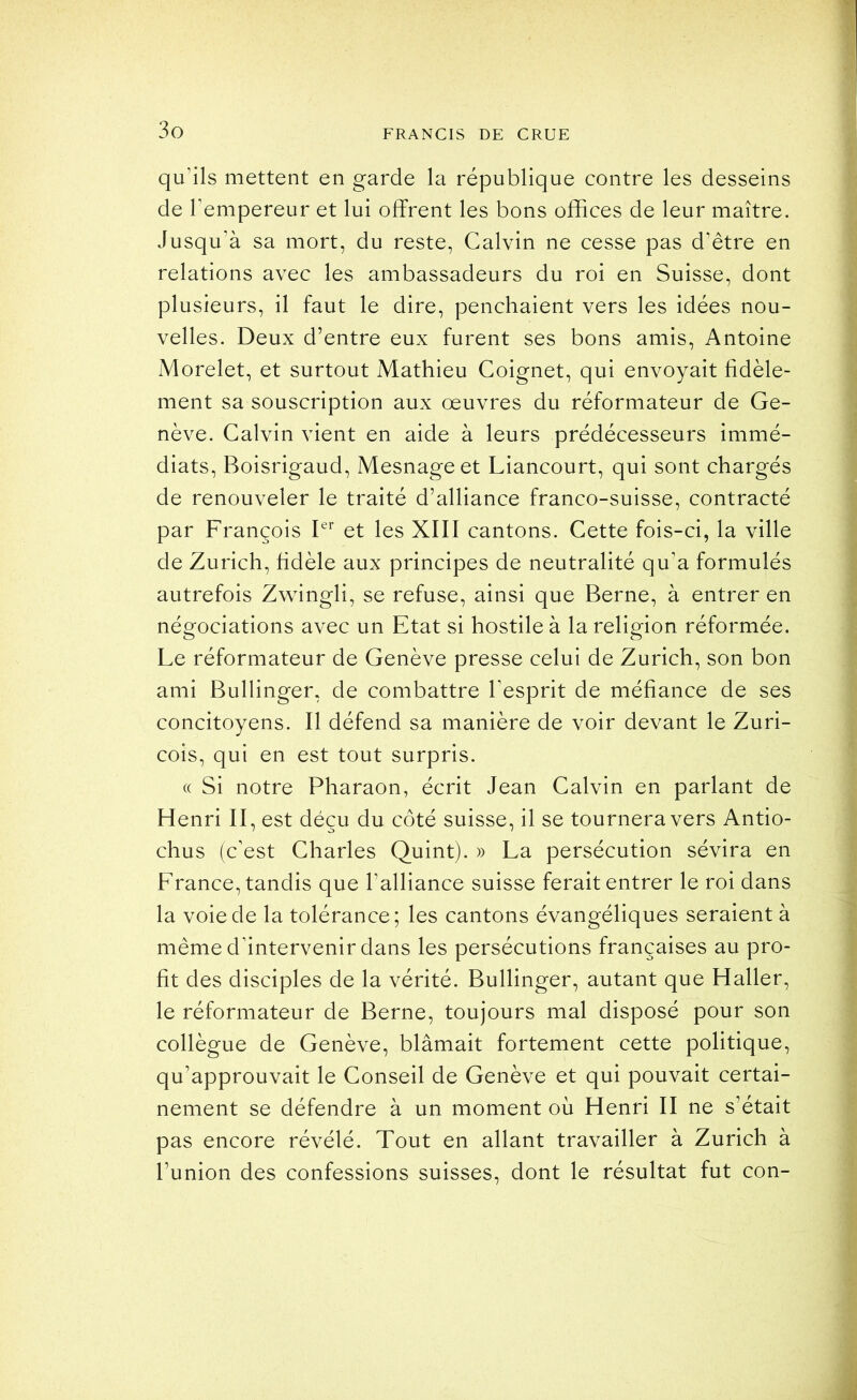 qu’ils mettent en garde la république contre les desseins de l’empereur et lui offrent les bons offices de leur maître. Jusqu’à sa mort, du reste, Calvin ne cesse pas d’être en relations avec les ambassadeurs du roi en Suisse, dont plusieurs, il faut le dire, penchaient vers les idées nou- velles. Deux d’entre eux furent ses bons amis, Antoine Morelet, et surtout Mathieu Coignet, qui envoyait fidèle- ment sa souscription aux œuvres du réformateur de Ge- nève. Calvin vient en aide à leurs prédécesseurs immé- diats, Boisrigaud, Mesnageet Liancourt, qui sont chargés de renouveler le traité d’alliance franco-suisse, contracté par François L’’ et les XIII cantons. Cette fois-ci, la ville de Zurich, hdèle aux principes de neutralité qu’a formulés autrefois Zwdngli, se refuse, ainsi que Berne, à entrer en négociations avec un Etat si hostile à la religion réformée. Le réformateur de Genève presse celui de Zurich, son bon ami Bullinger, de combattre l’esprit de méfiance de ses concitoyens. Il défend sa manière de voir devant le Zuri- cois, qui en est tout surpris. (( Si notre Pharaon, écrit Jean Calvin en parlant de Henri II, est déçu du côté suisse, il se tournera vers Antio- chus (c’est Charles Quint). » La persécution sévira en France, tandis que l’alliance suisse ferait entrer le roi dans la voie de la tolérance; les cantons évangéliques seraient à même d’intervenir dans les persécutions françaises au pro- fit des disciples de la vérité. Bullinger, autant que Haller, le réformateur de Berne, toujours mal disposé pour son collègue de Genève, blâmait fortement cette politique, qu’approuvait le Conseil de Genève et qui pouvait certai- nement se défendre à un moment où Henri II ne s’était pas encore révélé. Tout en allant travailler à Zurich à l’union des confessions suisses, dont le résultat fut con-