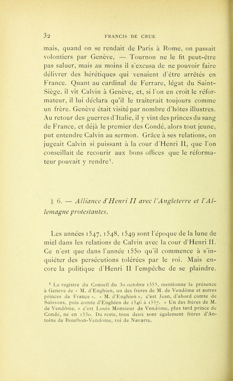 mais, quand on se rendait de Paris à Rome, on passait volontiers par Genève, — Tournon ne le fit peut-être pas saluer, mais au moins il s’excusa de ne pouvoir faire délivrer des hérétiques qui venaient d'être arrêtés en France. Quant au cardinal de Ferrare, légat du Saint- Siège, il vit Calvin à Genève, et, si l’on en croit le réfor- mateur, il lui déclara qu’il le traiterait toujours comme un frère. Genève était visité par nombre d’hôtes illustres. Au retour des guerres d’Italie, il y vint des princes du sang de France, et déjà le premier des Condé, alors tout jeune, put entendre Calvin au sermon. Grâce à ses relations, on jugeait Calvin si puissant à la cour d’Henri II, que l’on conseillait de recourir aux bons offices que le réforma- teur pouvait y rendre b 6. — Alliance d’Henri II avec l’Angleterre et IAl- lemagne protestantes. Les années 1547, 1^48, 1549 l’époque de la lune de miel dans les relations de Calvin avec la cour d’Henri II. Ce n’est que dans l’année i55o qu’il commence à s’in- quiéter des persécutions tolérées par le roi. Mais en- core la politique d’Henri II l’empêche de se plaindre. * Le registre du Conseil du 3o octobre i 555, mentionne la présence à Genève de « M. d’Enghien, un des frères de M. de Vendôme et autres princes de France ». « M. d’Enghien », c’est Jean, d’abord comte de Soissons, puis comte d’Enghien de 1546 à iSfj. « Un des frères de M. de Vendôme, » c’est Louis Monsieur de Vendôme, plus tard prince de Condé, né en i53o. Du reste, tous deux sont également frères d’An- toine de Bourbon-Vendôme, roi de Navarre.