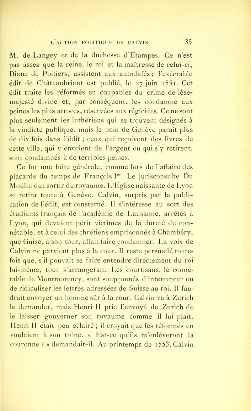 M. de Langey et de la duchesse d’Etampes. Ce n’est pas assez que la reine, le roi et la maîtresse de celui-ci, Diane de Poitiers, assistent aux autodafés ; l’exécrable édit de Châteaubriant est publié, le 27 juin i55i. Cet édit traite les réformés en coupables du crime de lèse- majesté divine et, par conséquent, les condamne aux peines les plus atroces, réservées aux régicides. Ce ne sont plus seulement les luthériens qui se trouvent désignés à la vindicte publique, mais le nom de Genève paraît plus de dix fois dans l’édit ; ceux qui reçoivent des livres de cette ville, qui y envoient de l’argent ou qui s’y retirent, sont condamnés à de terribles peines. Ce fut une fuite générale, comme lors de l’affaire des placards du temps de François Pb Le jurisconsulte Du Moulin dut sortir du royaume. L’Eglise naissante de Lyon se retira toute à Genève. Calvin, surpris par la publi- cation de l’édit, est consterné. Il s’intéresse au sort des étudiants français de l’académie de Lausanne, arrêtés à Lyon, qui devaient périr victimes de la dureté du con- nétable, et à celui des chrétiens emprisonnés à Chambéry, que Guise, à son tour, allait faire condamner. La voix de Calvin ne parvient plus à la cour. Il reste persuadé toute- fois que, s’il pouvait se faire entendre directement du roi lui-même, tout s’arrangerait. Les courtisans, le conné- table de Montmorency, sont soupçonnés d’intercepter ou de ridiculiser les lettres adressées de Suisse au roi. Il fau- drait envoyer un homme sûr à la cour. Calvin va à Zurich le demander, mais Henri II prie l’envoyé de Zurich de le laisser gouverner son royaume comme il lui plaît. Henri II était peu éclairé ; il croyait que les réformés en voulaient à son trône. « Est-ce qu’ils m’enlèveront la couronne ? » demandait-il. Au printemps de i 553, Calvin