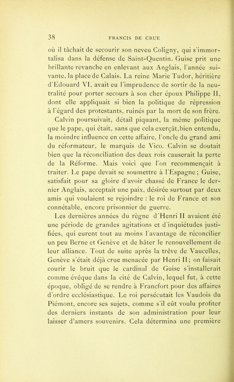 où il tâchait de secourir son neveu Coligny, qui s’immor- talisa dans la défense de Saint-Quentin. Guise prit une brillante revanche en enlevant aux Anglais, Tannée sui- vante, la place de Calais. La reine Marie Tudor, héritière d’Edouard VI, avait eu Timprudence de sortir de la neu- tralité pour porter secours à son cher époux Philippe II, dont elle appliquait si bien la politique de répression à l’égard des protestants, ruinés par la mort de son frère. Calvin poursuivait, détail piquant, la même politique que le pape, qui était, sans que cela exerçât,bien entendu, la moindre influence en cette affaire, l’oncle du grand ami du réformateur, le marquis de Vico. Calvin se doutait bien que la réconciliation des deux rois causerait la perte de la Réforme. Mais voici que Ton recommençait à traiter. Le pape devait se soumettre à l’Espagne ; Guise, satisfait pour sa gloire d’avoir chassé de France le der- nier Anglais, acceptait une paix, désirée surtout par deux amis qui voulaient se rejoindre : le roi de France et son connétable, encore prisonnier de guerre. Les dernières années du règne d’Henri II avaient été une période de grandes agitations et d’inquiétudes justi- fiées, qui eurent tout au moins Tavantage de réconcilier un peu Berne et Genève et de hâter le renouvellement de leur alliance. Tout de suite après la trêve de Vaucelles, Genève s’était déjà crue menacée par Henri II; on faisait courir le bruit que le cardinal de Guise s’installerait comme évêque dans la cité de Calvin, lequel fut, à cette époque, obligé de se rendre à Francfort pour des affaires d’ordre ecclésiastique. Le roi persécutait les Vaudois du Piémont, encore ses sujets, comme s’il eût voulu profiter des derniers instants de son administration pour leur laisser d’amers souvenirs. Cela détermina une première