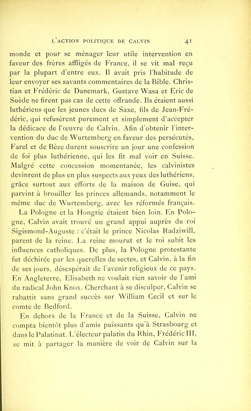 monde et pour se ménager leur utile intervention en faveur des frères affligés de France, il se vit mal reçu par la plupart d’entre eux. Il avait pris l’habitude de leur envoyer ses savants commentaires de la Bible. Chris- tian et Frédéric de Danemark, Gustave Wasa et Eric de Suède ne firent pas cas de cette offrande. Ils étaient aussi luthériens que les jeunes ducs de Saxe, fils de Jean-Fré- déric, qui refusèrent purement et simplement d’accepter la dédicace de l’œuvre de Calvin. Afin d'obtenir l’inter- vention du duc de Wurtemberg en faveur des persécutés, Farel et de Bèze durent souscrire un jour une confession de foi plus luthérienne, qui les fit mal voir en Suisse. Malgré cette concession momentanée, les calvinistes devinrent de plus en plus suspects aux yeux des luthériens, grâce surtout aux efforts de la maison de Guise, qui parvint à brouiller les princes allemands, notamment le même duc de Wurtemberg, avec les réformés français. La Pologne et la Hongrie étaient bien loin. En Polo- gne, Calvin avait trouvé un grand appui auprès du roi Sigismond-Auguste : c’était le prince Nicolas Radziwill, parent de la reine. La reine mourut et le roi subit les influences catholiques. De plus, la Pologne protestante fut déchirée par les querelles de sectes, et Calvin, à la fin de ses jours, désespérait de l’avenir religieux de ce pays. En Angleterre, Elisabeth ne voulait rien savoir de l’ami du radical John Knox. Cherchant à se disculper, Calvin se rabattit sans grand succès sur William Cecil et sur le comte de Bedford. En dehors de la France et de la Suisse, Calvin ne compta bientôt plus d’amis puissants qu’à Strasbourg et dans le Palatinat. L’électeur palatin du Rhin, Frédéric III, se mit à partager la manière de voir de Calvin sur la