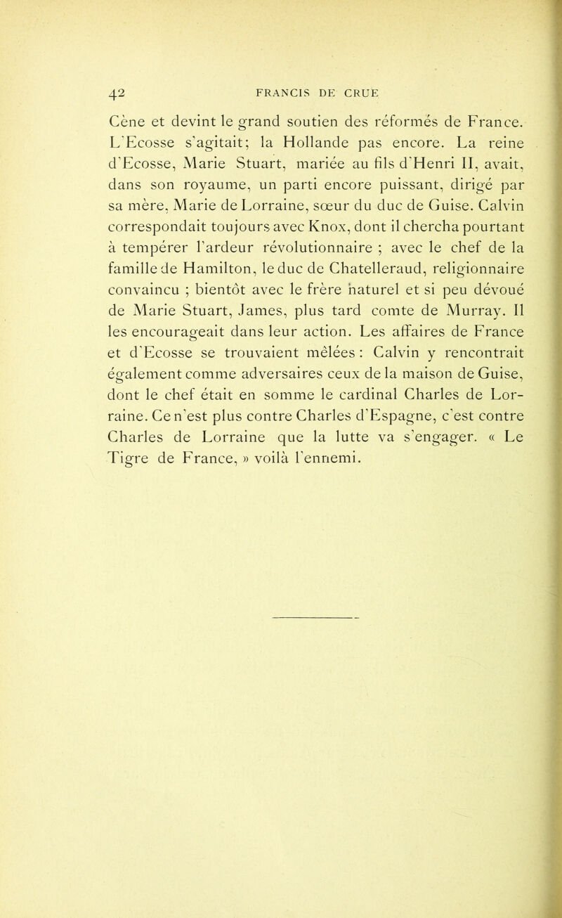 Cène et devint le grand soutien des réformés de France. L’Ecosse s’agitait; la Hollande pas encore. La reine d’Ecosse, Marie Stuart, mariée au fils d’Henri II, avait, dans son royaume, un parti encore puissant, dirigé par sa mère, Marie de Lorraine, sœur du duc de Guise. Calvin correspondait toujours avec Knox, dont il chercha pourtant à tempérer l’ardeur révolutionnaire ; avec le chef de la famille de Hamilton, le duc de Chatelleraud, religionnaire convaincu ; bientôt avec le frère naturel et si peu dévoué de Marie Stuart, James, plus tard comte de Murray. Il les encourageait dans leur action. Les affaires de France et d’Ecosse se trouvaient mêlées : Calvin y rencontrait également comme adversaires ceux de la maison de Guise, dont le chef était en somme le cardinal Charles de Lor- raine. Ce n’est plus contre Charles d’Espagne, c’est contre Charles de Lorraine que la lutte va s’engager. « Le Tigre de France, » voilà l’ennemi.