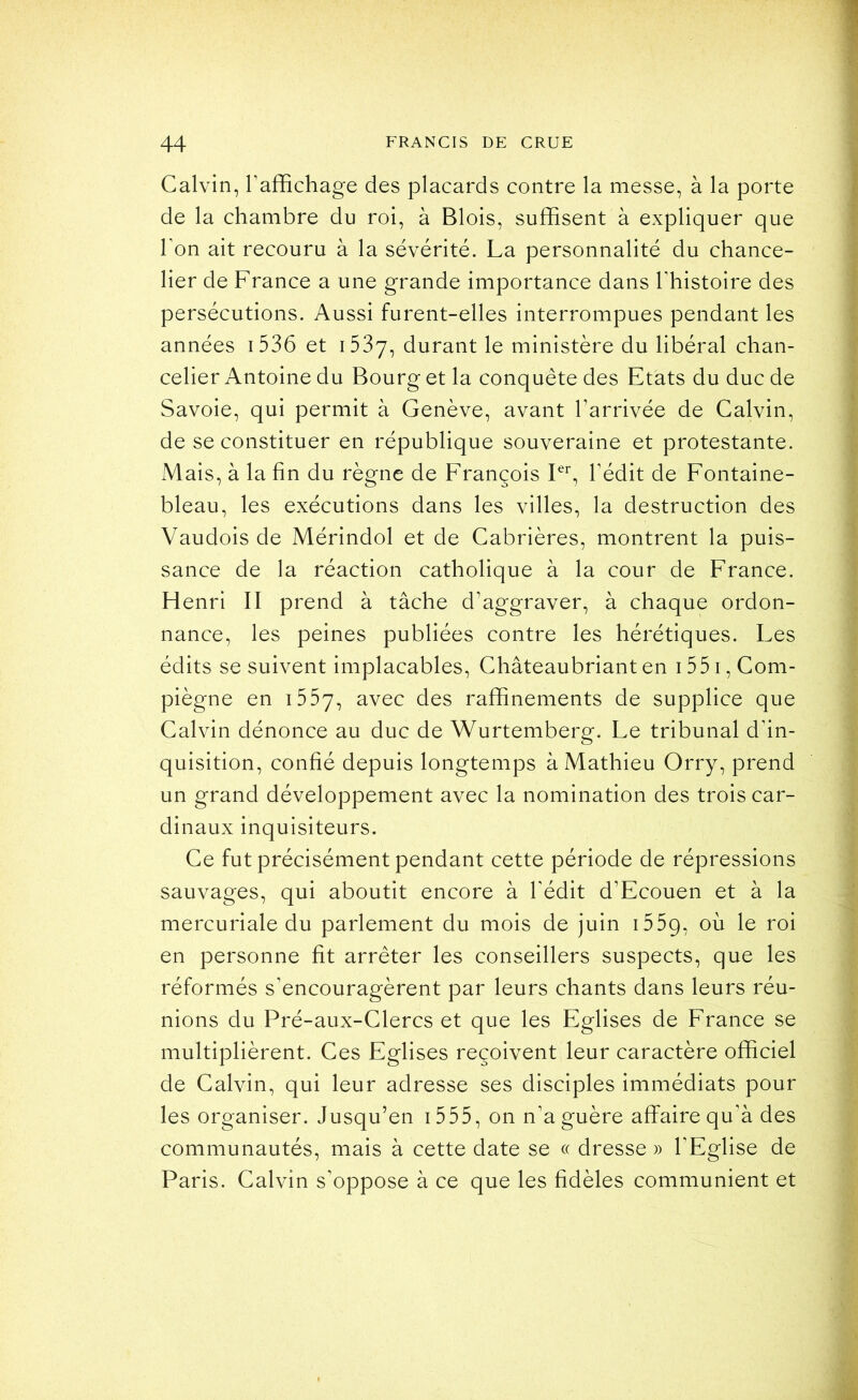 Calvin, l’affichage des placards contre la messe, à la porte de la chambre du roi, à Blois, suffisent à expliquer que l’on ait recouru à la sévérité. La personnalité du chance- lier de France a une grande importance dans l’histoire des persécutions. Aussi furent-elles interrompues pendant les années i536 et iSSy, durant le ministère du libéral chan- celier Antoine du Bourg et la conquête des Etats du duc de Savoie, qui permit à Genève, avant l’arrivée de Calvin, de se constituer en république souveraine et protestante. Mais, à la fin du règne de François Fb l’édit de Fontaine- bleau, les exécutions dans les villes, la destruction des Vaudois de Mérindol et de Cabrières, montrent la puis- sance de la réaction catholique à la cour de France. Henri II prend à tâche d’aggraver, à chaque ordon- nance, les peines publiées contre les hérétiques. Les édits se suivent implacables, Châteaubrianten i55i,Com- piègne en i557, avec des raffinements de supplice que Calvin dénonce au duc de Wurtemberg. Le tribunal d’in- quisition, confié depuis longtemps à Mathieu Orry, prend un grand développement avec la nomination des trois car- dinaux inquisiteurs. Ce fut précisément pendant cette période de répressions sauvages, qui aboutit encore à l’édit d’Ecouen et à la mercuriale du parlement du mois de juin i55g, où le roi en personne fit arrêter les conseillers suspects, que les réformés s’encouragèrent par leurs chants dans leurs réu- nions du Pré-aux-Clercs et que les Eglises de France se multiplièrent. Ces Eglises reçoivent leur caractère officiel de Calvin, qui leur adresse ses disciples immédiats pour les organiser. Jusqu’en 1555, on n’a guère affaire qu’à des communautés, mais à cette date se « dresse » l’Eglise de Paris. Calvin s’oppose à ce que les fidèles communient et