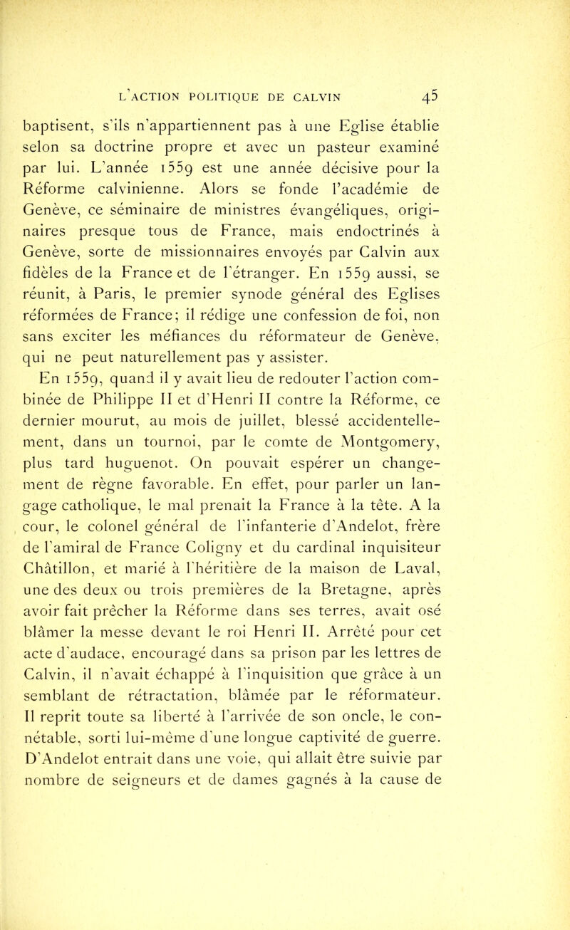 baptisent, s’ils n’appartiennent pas à une Eglise établie selon sa doctrine propre et avec un pasteur examiné par lui. L’année iSSg est une année décisive pour la Réforme calvinienne. Alors se fonde l’académie de Genève, ce séminaire de ministres évangéliques, origi- naires presque tous de France, mais endoctrinés à Genève, sorte de missionnaires envoyés par Calvin aux fidèles de la France et de l’étranger. En i559 aussi, se réunit, à Paris, le premier synode général des Eglises réformées de France; il rédige une confession de foi, non sans exciter les méfiances du réformateur de Genève, qui ne peut naturellement pas y assister. En i55g, quand il y avait lieu de redouter l’action com- binée de Philippe II et d’Henri II contre la Réforme, ce dernier mourut, au mois de juillet, blessé accidentelle- ment, dans un tournoi, par le comte de Montgomery, plus tard huguenot. On pouvait espérer un change- ment de règne favorable. En effet, pour parler un lan- gage catholique, le mal prenait la France à la tête. A la cour, le colonel général de l’infanterie d’Andelot, frère de l’amiral de France Coligny et du cardinal inquisiteur Châtillon, et marié à l'héritière de la maison de Laval, une des deux ou trois premières de la Bretagne, après avoir fait prêcher la Réforme dans ses terres, avait osé blâmer la messe devant le roi Henri II. Arrêté pour cet acte d’audace, encouragé dans sa prison par les lettres de Calvin, il n’avait échappé à l’inquisition que grâce à un semblant de rétractation, blâmée par le réformateur. Il reprit toute sa liberté à l’arrivée de son oncle, le con- nétable, sorti lui-même d’une longue captivité de guerre. D’Andelot entrait dans une voie, qui allait être suivie par nombre de seigneurs et de dames gagnés à la cause de