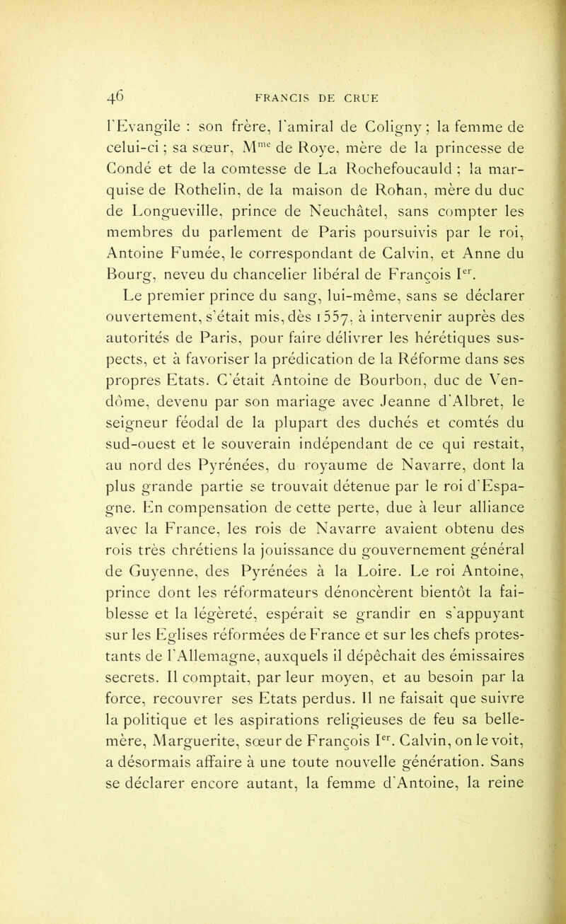 l’Evangile : son frère, l’amiral de Coligny ; la femme de celui-ci ; sa sœur, de Roye, mère de la princesse de Gondé et de la comtesse de La Rochefoucauld ; la mar- quise de Rothelin, de la maison de Rohan, mère du duc de Longueville, prince de Neuchâtel, sans compter les membres du parlement de Paris poursuivis par le roi, Antoine Lumée, le correspondant de Calvin, et Anne du Bourg, neveu du chancelier libéral de Lrançois P^. Le premier prince du sang, lui-même, sans se déclarer ouvertement, s’était mis, dès 1557, ^ intervenir auprès des autorités de Paris, pour faire délivrer les hérétiques sus- pects, et à favoriser la prédication de la Réforme dans ses propres Etats. C’était Antoine de Bourbon, duc de Ven- dôme, devenu par son mariage avec Jeanne d’Albret, le seigneur féodal de la plupart des duchés et comtés du sud-ouest et le souverain indépendant de ce qui restait, au nord des Pyrénées, du royaume de Navarre, dont la plus grande partie se trouvait détenue par le roi d’Espa- gne. En compensation de cette perte, due à leur alliance avec la France, les rois de Navarre avaient obtenu des rois très chrétiens la jouissance du gouvernement général de Guyenne, des Pyrénées à la Loire. Le roi Antoine, prince dont les réformateurs dénoncèrent bientôt la fai- blesse et la légèreté, espérait se grandir en s’appuyant sur les Eglises réformées de France et sur les chefs protes- tants de l’Allemagne, auxquels il dépêchait des émissaires secrets. Il comptait, par leur moyen, et au besoin par la force, recouvrer ses Etats perdus. Il ne faisait que suivre la politique et les aspirations religieuses de feu sa belle- mère, Marguerite, sœur de François Pb Calvin, on le voit, a désormais affaire à une toute nouvelle génération. Sans se déclarer encore autant, la femme d’Antoine, la reine