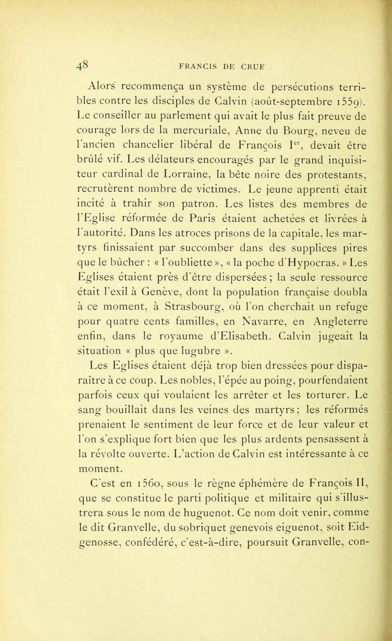 Alors recommença un système de persécutions terri- bles contre les disciples de Calvin (août-septembre i559). Le conseiller au parlement qui avait le plus fait preuve de courage lors de la mercuriale, Anne du Bourg, neveu de rancien chancelier libéral de François F*', devait être brûlé vif. Les délateurs encouragés par le grand inquisi- teur cardinal de Lorraine, la bête noire des protestants, recrutèrent nombre de victimes. Le jeune apprenti était incité à trahir son patron. Les listes des membres de TEglise réformée de Paris étaient achetées et livrées à Tautorité. Dans les atroces prisons de la capitale, les mar- tyrs finissaient par succomber dans des supplices pires que le bûcher : c( l’oubliette)), « la poche d’Hypocras. )) Les Eglises étaient près d’être dispersées ; la seule ressource était l’exil à Genève, dont la population française doubla à ce moment, à Strasbourg, où l’on cherchait un refuge pour quatre cents familles, en Navarre, en Angleterre enfin, dans le royaume d’Elisabeth. Calvin jugeait la situation « plus que lugubre )). Les Eglises étaient déjà trop bien dressées pour dispa- raître à ce coup. Les nobles, l’épée au poing, pourfendaient parfois ceux qui voulaient les arrêter et les torturer. Le sang bouillait dans les veines des martyrs ; les réformés prenaient le sentiment de leur force et de leur valeur et l’on s’explique fort bien que les plus ardents pensassent à la révolte ouverte. L’action de Calvin est intéressante à ce moment. C’est en i56o, sous le règne éphémère de François II, que se constitue le parti politique et militaire qui s’illus- trera sous le nom de huguenot. Ce nom doit venir, comme le dit Granvelle, du sobriquet genevois eiguenot, soit Eid- genosse, confédéré, c’est-à-dire, poursuit Granvelle, con-