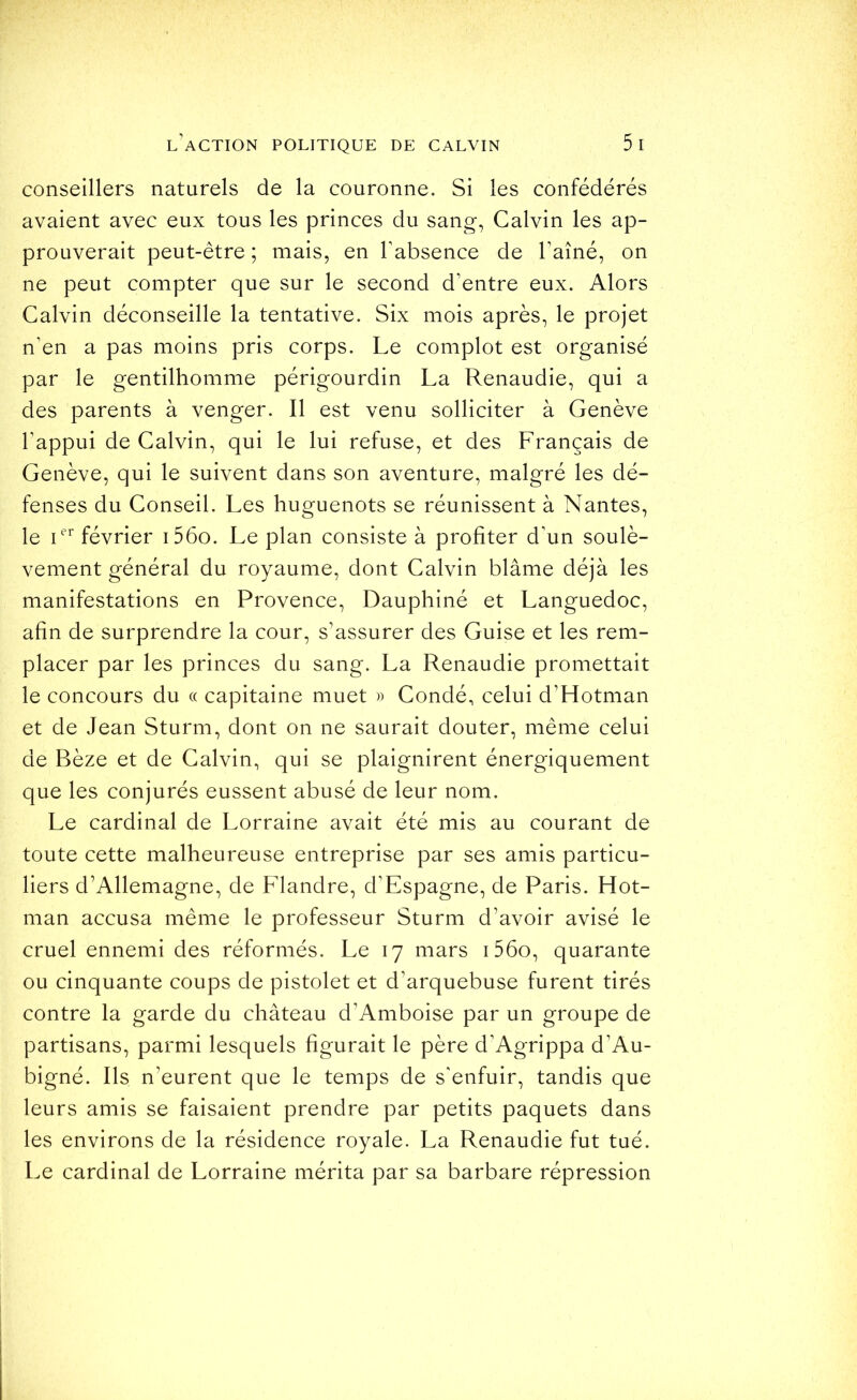 conseillers naturels de la couronne. Si les confédérés avaient avec eux tous les princes du sang, Calvin les ap- prouverait peut-être ; mais, en l'absence de l'aîné, on ne peut compter que sur le second d'entre eux. Alors Calvin déconseille la tentative. Six mois après, le projet n'en a pas moins pris corps. Le complot est organisé par le gentilhomme périgourdin La Renaudie, qui a des parents à venger. Il est venu solliciter à Genève l'appui de Calvin, qui le lui refuse, et des Français de Genève, qui le suivent dans son aventure, malgré les dé- fenses du Conseil. Les huguenots se réunissent à Nantes, le février i56o. Le plan consiste à profiter d'un soulè- vement général du royaume, dont Calvin blâme déjà les manifestations en Provence, Dauphiné et Languedoc, afin de surprendre la cour, s’assurer des Guise et les rem- placer par les princes du sang. La Renaudie promettait le concours du « capitaine muet » Condé, celui d’Hotman et de Jean Sturm, dont on ne saurait douter, même celui de Bèze et de Calvin, qui se plaignirent énergiquement que les conjurés eussent abusé de leur nom. Le cardinal de Lorraine avait été mis au courant de toute cette malheureuse entreprise par ses amis particu- liers d’Allemagne, de Flandre, d’Espagne, de Paris. Hot- man accusa même le professeur Sturm d’avoir avisé le cruel ennemi des réformés. Le 17 mars i56o, quarante ou cinquante coups de pistolet et d’arquebuse furent tirés contre la garde du château d’Amboise par un groupe de partisans, parmi lesquels figurait le père d'Agrippa d’Au- bigné. Ils n’eurent que le temps de s'enfuir, tandis que leurs amis se faisaient prendre par petits paquets dans les environs de la résidence royale. La Renaudie fut tué. Le cardinal de Lorraine mérita par sa barbare répression