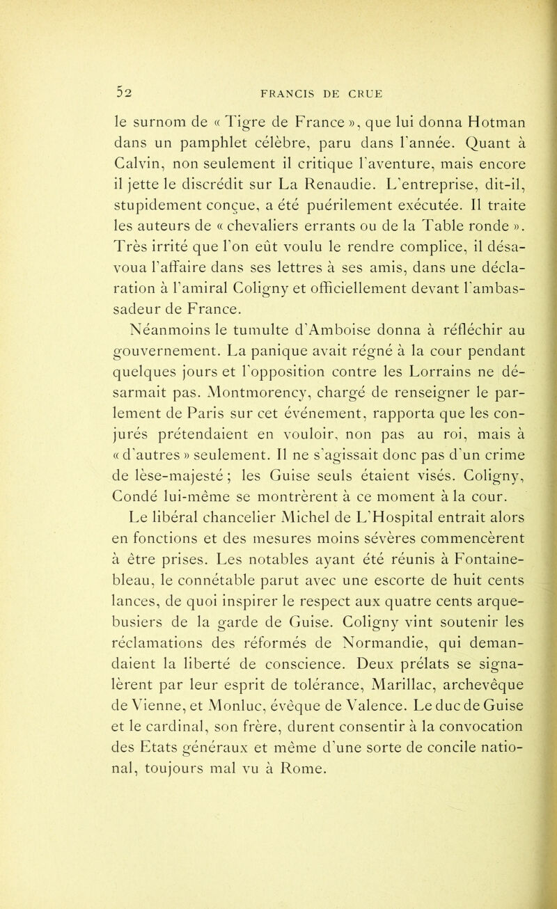 le surnom de « Tigre de France », que lui donna Hotman dans un pamphlet célèbre, paru dans Tannée. Quant à Calvin, non seulement il critique Taventure, mais encore il jette le discrédit sur La Renaudie. L’entreprise, dit-il, stupidement conçue, a été puérilement exécutée. Il traite les auteurs de « chevaliers errants ou de la Table ronde ». Très irrité que Ton eût voulu le rendre complice, il désa- voua Taffaire dans ses lettres à ses amis, dans une décla- ration à Tamiral Coligny et officiellement devant Tambas- sadeur de France. Néanmoins le tumulte d’Amboise donna à réfléchir au gouvernement. La panique avait régné à la cour pendant quelques jours et Topposition contre les Lorrains ne dé- sarmait pas. Montmorency, chargé de renseigner le par- lement de Paris sur cet événement, rapporta que les con- jurés prétendaient en vouloir, non pas au roi, mais à (( d’autres » seulement. Il ne s’agissait donc pas d’un crime de lèse-majesté ; les Guise seuls étaient visés. Coligny, Condé lui-même se montrèrent à ce moment à la cour. Le libéral chancelier Michel de L’Hospital entrait alors en fonctions et des mesures moins sévères commencèrent à être prises. Les notables ayant été réunis à Fontaine- bleau, le connétable parut avec une escorte de huit cents lances, de quoi inspirer le respect aux quatre cents arque- busiers de la garde de Guise. Coligny vint soutenir les réclamations des réformés de Normandie, qui deman- daient la liberté de conscience. Deux prélats se signa- lèrent par leur esprit de tolérance, Marillac, archevêque de Vienne, et Monluc, évêque de Valence. Le duc de Guise et le cardinal, son frère, durent consentir à la convocation des Etats généraux et même d’une sorte de concile natio- nal, toujours mal vu à Rome.