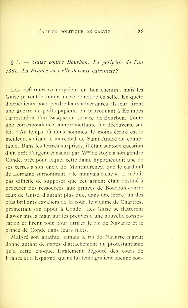 § 3. — Guise contre Bourbon. La péripétie de l’an i56o. La France va-t-elle devenir calviniste? Les réformés se croyaient en bon chemin ; mais les Guise prirent le temps de se remettre en selle. En quête d'expédients pour perdre leurs adversaires, ils leur firent une guerre de petits papiers, en provoquant à Etampes l'arrestation d'un Basque au service de Bourbon. Toute une correspondance compromettante fut découverte sur lui. (( Au temps où nous sommes, le moins écrire est le meilleur, » disait le maréchal de Saint-André au conné- table. Dans les lettres surprises, il était surtout question d'un prêt d'argent consenti par de Roye à son gendre Condé, prêt pour lequel cette dame hypothéquait une de ses terres à son oncle de Montmorency, que le cardinal de Lorraine surnommait « le mauvais riche ». Il n'était pas difficile de supposer que cet argent était destiné à procurer des ressources aux princes de Bourbon contre ceux de Guise, d'autant plus que, dans une lettre, un des plus brillants cavaliers de la cour, le vidame de Chartres, promettait son appui à Condé. Les Guise se flattèrent d'avoir mis la main sur les preuves d'une nouvelle conspi- ration et firent tout pour attirer le roi de Navarre et le prince de Condé dans leurs filets. Malgré son apathie, jamais le roi de Navarre n’avait donné autant de gages d’attachement au protestantisme qu’à cette époque. Egalement dégoûté des cours de France et d’Espagne, qui ne lui témoignaient aucune con-