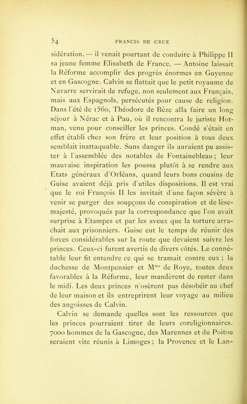 sidération, — il venait pourtant de conduire à Philippe II sa jeune femme Elisabeth de France, —Antoine laissait la Réforme accomplir des progrès énormes en Guyenne et en Gascogne. Calvin se flattait que le petit royaume de Navarre servirait de refuge, non seulement aux Français, mais aux Espagnols, persécutés pour cause de religion. Dans rété de i56o, Théodore de Bèze alla faire un long séjour à Nérac et à Pau, où il rencontra le juriste Hot- man, venu pour conseiller les princes. Fondé s’était en effet établi chez son frère et leur position à tous deux semblait inattaquable. Sans danger ils auraient pu assis- ter à rassemblée des notables de Fontainebleau ; leur mauvaise inspiration les poussa plutôt à se rendre aux Etats généraux d’Orléans, quand leurs bons cousins de Guise avaient déjà pris d’utiles dispositions. Il est vrai que le roi François II les invitait d’une façon sévère à venir se purger des soupçons de conspiration et de lèse- majesté, provoqués par la correspondance que l’on avait surprise à Etampes et par les aveux que la torture arra- chait aux prisonniers. Guise eut le temps de réunir des forces considérables sur la route que devaient suivre les princes. Ceux-ci furent avertis de divers côtés. Le conné- table leur fit entendre ce qui se tramait contre eux ; la duchesse de Montpensier et de Roye, toutes deux favorables à la Réforme, leur mandèrent de rester dans le midi. Les deux princes n'osèrent pas désobéir au chef de leur maison et ils entreprirent leur voyage au milieu des angoisses de Calvin. Calvin se demande quelles sont les ressources que les princes pourraient tirer de leurs coreligionnaires. 7000 hommes de la Gascogne, des Marennes et du Poitou seraient vite réunis à Limoges ; la Provence et le Lan-