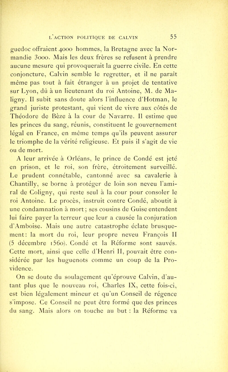 guedoc offraient 4000 hommes, la Bretagne avec la Nor- mandie 3ooo. Mais les deux frères se refusent à prendre aucune mesure qui provoquerait la guerre civile. En cette conjoncture, Calvin semble le regretter, et il ne paraît même pas tout à fait étranger à un projet de tentative sur Lyon, dû à un lieutenant du roi Antoine, M. de Ma- ligny. Il subit sans doute alors l’influence d’Hotman, le grand juriste protestant, qui vient de vivre aux côtés de Théodore de Bèze à la cour de Navarre. Il estime que les princes du sang, réunis, constituent le gouvernement légal en France, en même temps qu’ils peuvent assurer le triomphe de la vérité religieuse. Et puis il s’agit de vie ou de mort. A leur arrivée à Orléans, le prince de Condé est jeté en prison, et le roi, son frère, étroitement surveillé. Le prudent connétable, cantonné avec sa cavalerie à Chantilly, se borne à protéger de loin son neveu l’ami- ral de Coligny, qui reste seul à la cour pour consoler le roi Antoine. Le procès, instruit contre Condé, aboutit à une condamnation à mort ; ses cousins de Guise entendent lui faire payer la terreur que leur a causée la conjuration d’Amboise. Mais une autre catastrophe éclate brusque- ment: la mort du roi, leur propre neveu François II (5 décembre i56o). Condé et la Réforme sont sauvés. Cette mort, ainsi que celle d’Henri II, pouvait être con- sidérée par les huguenots comme un coup de la Pro- vidence. On se doute du soulagement qu’éprouve Calvin, d’au- tant plus que le nouveau roi, Charles IX, cette fois-ci, est bien légalement mineur et qu’un Conseil de régence s’impose. Ce Conseil ne peut être formé que des princes du sang. Mais alors on touche au but : la Réforme va