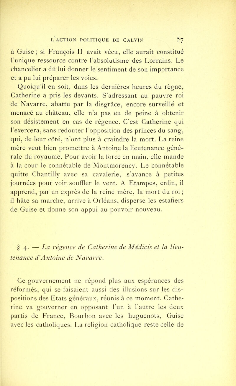 à Guise; si François II avait vécu, elle aurait constitué l’unique ressource contre l’absolutisme des Lorrains. Le chancelier a dû lui donner le sentiment de son importance et a pu lui préparer les voies. Quoiqu’il en soit, dans les dernières heures du règne, Catherine a pris les devants. S’adressant au pauvre roi de Navarre, abattu par la disgrâce, encore surveillé et menacé au château, elle n’a pas eu de peine à obtenir son désistement en cas de régence. C’est Catherine qui l’exercera, sans redouter Topposition des princes du sang, qui, de leur côté, n’ont plus à craindre la mort. La reine mère veut bien promettre à Antoine la lieutenance géné- rale du royaume. Pour avoir la force en main, elle mande à la cour le connétable de Montmorency. Le connétable quitte Chantilly avec sa cavalerie, s’avance à petites journées pour voir souffler le vent. A Etampes, enfin, il apprend, par un exprès de la reine mère, la mort du roi ; il hâte sa marche, arrive à Orléans, disperse les estafiers de Guise et donne son appui au pouvoir nouveau. g 4. — La régence de Catherine de Médicis et la lieu- tenance d'Antoine de Navarre. Ce gouvernement ne répond plus aux espérances des réformés, qui se faisaient aussi des illusions sur les dis- positions des Etats généraux, réunis à ce moment. Cathe- rine va gouverner en opposant l’un à l’autre les deux partis de Erance, Bourbon avec les huguenots. Guise avec les catholiques. La religion catholique reste celle de