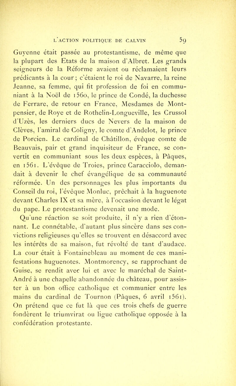 Guyenne était passée au protestantisme, de même que la plupart des Etats de la maison d’Albret. Les grands seigneurs de la Réforme avaient ou réclamaient leurs prédicants à la cour; c’étaient le roi de Navarre, la reine Jeanne, sa femme, qui fît profession de foi en commu- niant à la Noël de i 56o, le prince de Condé, la duchesse de Ferrare, de retour en France, Mesdames de Mont- pensier, de Roye et de Rothelin-Longueville, les Grussol d’Uzès, les derniers ducs de Nevers de la maison de Clèves, l’amiral de Coligny, le comte d’Andelot, le prince de Porcien. Le cardinal de Châtillon, évêque comte de Beauvais, pair et grand inquisiteur de France, se con- vertit en communiant sous les deux espèces, à Pâques, en i56i. L’évêque de Troies, prince Caracciolo, deman- dait à devenir le chef évangélique de sa communauté réformée. Un des personnages les plus importants du Conseil du roi, l’évêque Monluc, prêchait à la huguenote devant Charles IX et sa mère, à l’occasion devant le légat du pape. Le protestantisme devenait une mode. Qu’une réaction se soit produite, il n’y a rien d’éton- nant. Le connétable, d’autant plus sincère dans ses con- victions religieuses qu’elles se trouvent en désaccord avec les intérêts de sa maison, fut révolté de tant d’audace. La cour était à Fontainebleau au moment de ces mani- festations huguenotes. Montmorency, se rapprochant de Guise, se rendit avec lui et avec le maréchal de Saint- André à une chapelle abandonnée du château, pour assis- ter à un bon office catholique et communier entre les mains du cardinal de Tournon (Pâques, 6 avril i56i). On prétend que ce fut là que ces trois chefs de guerre fondèrent le triumvirat ou ligue catholique opposée à la confédération protestante.