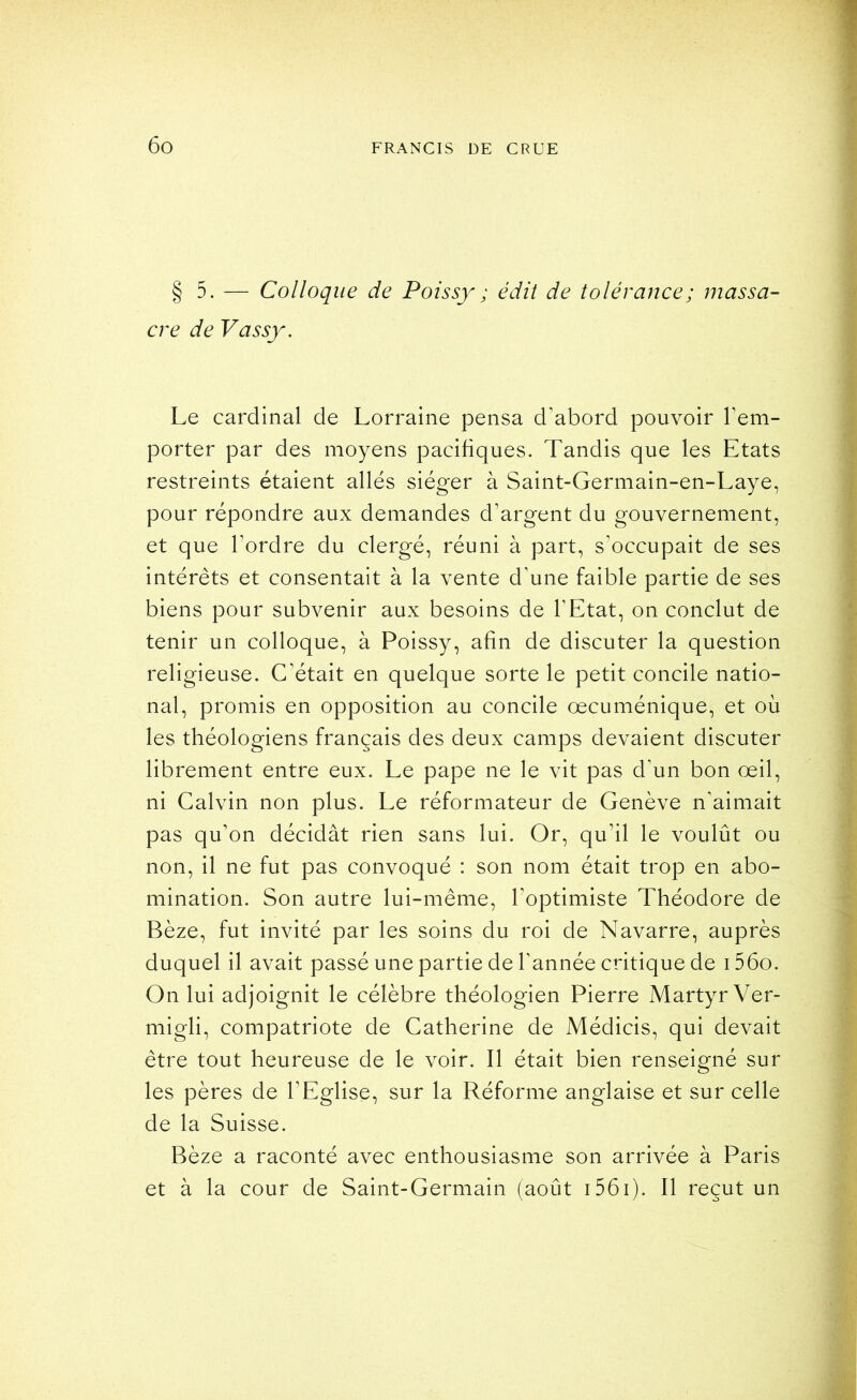 § 5. — Colloque de Poissy ; édit de tolérance; massa- cre de Vassy. Le cardinal de Lorraine pensa d’abord pouvoir l’em- porter par des moyens pacifiques. Tandis que les Etats restreints étaient allés siéger à Saint-Germain-en-Laye, pour répondre aux demandes d’argent du gouvernement, et que Tordre du clergé, réuni à part, sTccupait de ses intérêts et consentait à la vente d’une faible partie de ses biens pour subvenir aux besoins de l’Etat, on conclut de tenir un colloque, à Poissy, afin de discuter la question religieuse. C’était en quelque sorte le petit concile natio- nal, promis en opposition au concile œcuménique, et où les théologiens français des deux camps devaient discuter librement entre eux. Le pape ne le vit pas d’un bon œil, ni Calvin non plus. Le réformateur de Genève n’aimait pas qu’on décidât rien sans lui. Or, qu’il le voulût ou non, il ne fut pas convoqué : son nom était trop en abo- mination. Son autre lui-même, Toptimiste Théodore de Bèze, fut invité par les soins du roi de Navarre, auprès duquel il avait passé une partie de Tannée critique de i56o. On lui adjoignit le célèbre théologien Pierre Martyr Ver- migli, compatriote de Catherine de Médicis, qui devait être tout heureuse de le voir. Il était bien renseigné sur les pères de l’Eglise, sur la Réforme anglaise et sur celle de la Suisse. Bèze a raconté avec enthousiasme son arrivée à Paris et à la cour de Saint-Germain (août i56i). Il reçut un