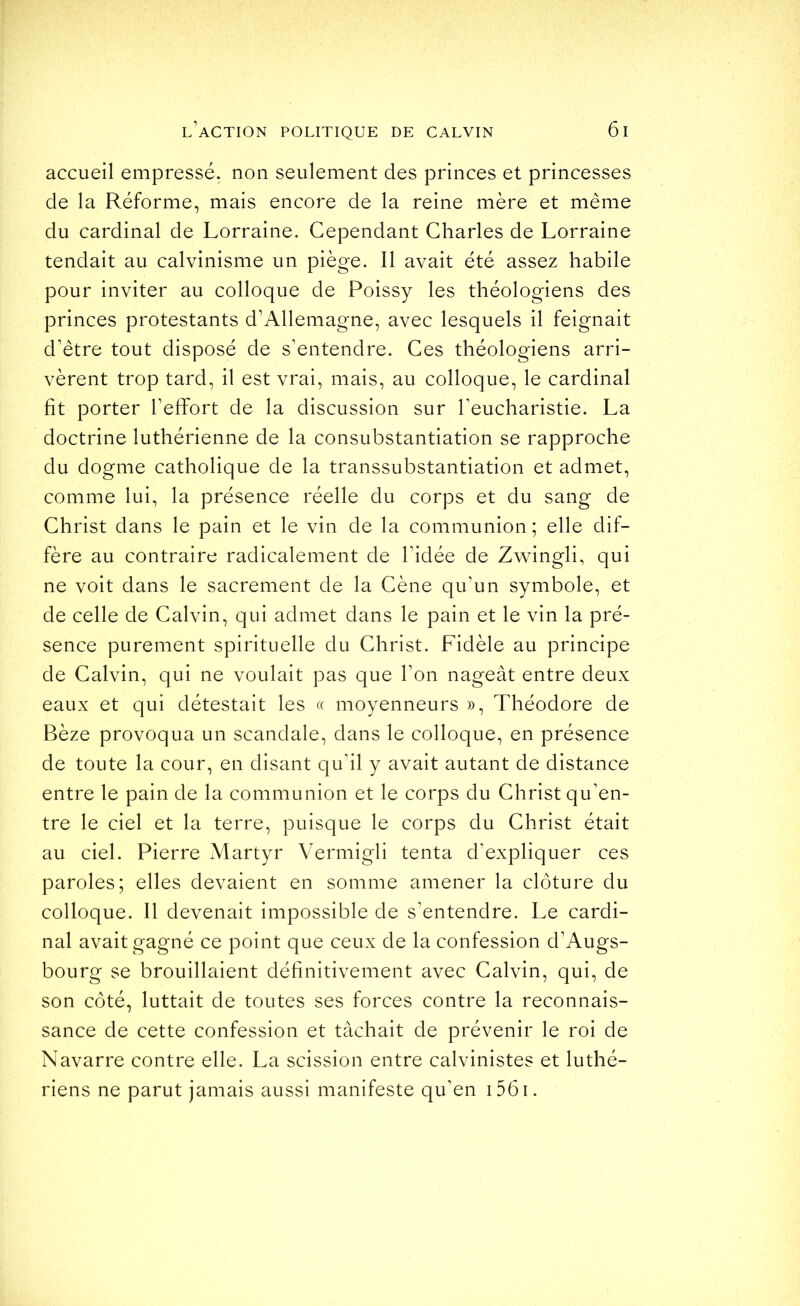 accueil empressé, non seulement des princes et princesses de la Réforme, mais encore de la reine mère et même du cardinal de Lorraine. Cependant Charles de Lorraine tendait au calvinisme un piège. Il avait été assez habile pour inviter au colloque de Poissy les théologiens des princes protestants d’Allemagne, avec lesquels il feignait d’être tout disposé de s’entendre. Ces théologiens arri- vèrent trop tard, il est vrai, mais, au colloque, le cardinal fit porter l’effiort de la discussion sur l’eucharistie. La doctrine luthérienne de la consubstantiation se rapproche du dogme catholique de la transsubstantiation et admet, comme lui, la présence réelle du corps et du sang de Christ dans le pain et le vin de la communion ; elle dif- fère au contraire radicalement de l’idée de Zwingli, qui ne voit dans le sacrement de la Cène qu’un symbole, et de celle de Calvin, qui admet dans le pain et le vin la pré- sence purement spirituelle du Christ. Fidèle au principe de Calvin, qui ne voulait pas que l’on nageât entre deux eaux et qui détestait les « moyenneurs », Théodore de Bèze provoqua un scandale, dans le colloque, en présence de toute la cour, en disant qu’il y avait autant de distance entre le pain de la communion et le corps du Christ qu’en- tre le ciel et la terre, puisque le corps du Christ était au ciel. Pierre Martyr Vermigli tenta d’expliquer ces paroles; elles devaient en somme amener la clôture du colloque. Il devenait impossible de s’entendre. Le cardi- nal avait gagné ce point que ceux de la confession d’Augs- bourg se brouillaient définitivement avec Calvin, qui, de son côté, luttait de toutes ses forces contre la reconnais- sance de cette confession et tâchait de prévenir le roi de Navarre contre elle. La scission entre calvinistes et luthé- riens ne parut jamais aussi manifeste qu’en i56i.