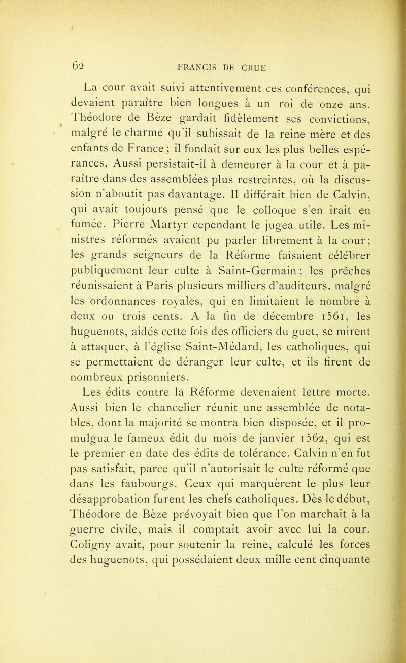 Ô2 La cour avait suivi attentivement ces conférences, qui devaient paraître bien longues à un roi de onze ans. Théodore de Bèze gardait fidèlement ses convictions, malgré le charme qu’il subissait de la reine mère et des enfants de France ; il fondait sur eux les plus belles espé- rances. Aussi persistait-il à demeurer à la cour et à pa- raître dans des assemblées plus restreintes, où la discus- sion n’aboutit pas davantage. Il différait bien de Calvin, qui avait toujours pensé que le colloque s’en irait en fumée. Pierre Martyr cependant le jugea utile. Les mi- nistres réformés avaient pu parler librement à la cour; les grands seigneurs de la Réforme faisaient célébrer publiquement leur culte à Saint-Germain ; les prêches réunissaient à Paris plusieurs milliers d’auditeurs, malgré les ordonnances royales, qui en limitaient le nombre à deux ou trois cents. A la fin de décembre i56i, les huguenots, aidés cette fois des officiers du guet, se mirent à attaquer, à l’église Saint-Médard, les catholiques, qui se permettaient de déranger leur culte, et ils firent de nombreux prisonniers. Les édits contre la Réforme devenaient lettre morte. Aussi bien le chancelier réunit une assemblée de nota- bles, dont la majorité se montra bien disposée, et il pro- mulgua le fameux édit du mois de janvier i5Ô2, qui est le premier en date des édits de tolérance. Calvin n'en fut pas satisfait, parce qu’il n’autorisait le culte réformé que dans les faubourgs. Ceux qui marquèrent le plus leur désapprobation furent les chefs catholiques. Dès le début, Théodore de Bèze prévoyait bien que l’on marchait à la guerre civile, mais il comptait avoir avec lui la cour. Coligny avait, pour soutenir la reine, calculé les forces des huguenots, qui possédaient deux mille cent cinquante