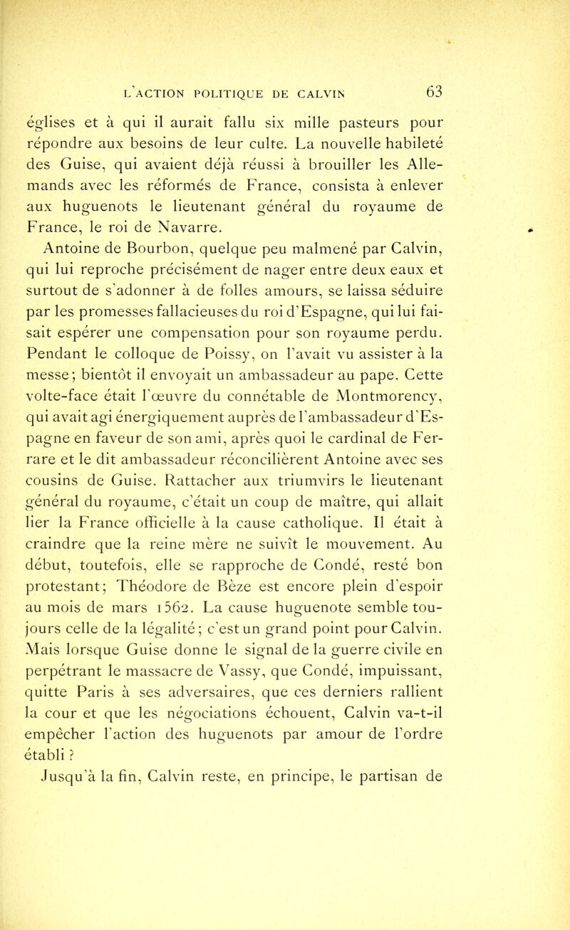 églises et à qui il aurait fallu six mille pasteurs pour répondre aux besoins de leur culte. La nouvelle habileté des Guise, qui avaient déjà réussi à brouiller les Alle- mands avec les réformés de France, consista à enlever aux huguenots le lieutenant général du royaume de France, le roi de Navarre. Antoine de Bourbon, quelque peu malmené par Calvin, qui lui reproche précisément de nager entre deux eaux et surtout de s’adonner à de folles amours, se laissa séduire par les promesses fallacieuses du roi d’Espagne, qui lui fai- sait espérer une compensation pour son royaume perdu. Pendant le colloque de Poissy, on l’avait vu assister à la messe; bientôt il envoyait un ambassadeur au pape. Cette volte-face était l’œuvre du connétable de Montmorency, qui avait agi énergiquement auprès de l’ambassadeur d’Es- pagne en faveur de son ami, après quoi le cardinal de Fer- rare et le dit ambassadeur réconcilièrent Antoine avec ses cousins de Guise. Rattacher aux triumvirs le lieutenant général du royaume, c’était un coup de maître, qui allait lier la France officielle à la cause catholique. Il était à craindre que la reine mère ne suivît le mouvement. Au début, toutefois, elle se rapproche de Condé, resté bon protestant; Théodore de Bèze est encore plein d’espoir au mois de mars i562. La cause hug^uenote semble tou- jours celle de la légalité; c’est un grand point pour Calvin. Mais lorsque Guise donne le signal de la guerre civile en perpétrant le massacre de Vassy, que Condé, impuissant, quitte Paris à ses adversaires, que ces derniers rallient la cour et que les négociations échouent, Calvin va-t-il empêcher l’action des huguenots par amour de l’ordre établi ? Jusqu’à la fin, Calvin reste, en principe, le partisan de