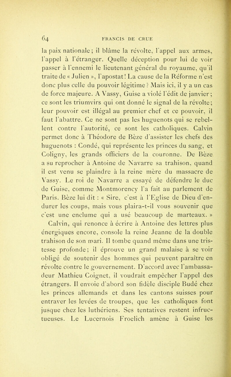 la paix nationale ; il blâme la révolte, l'appel aux armes, l’appel à rétranger. Quelle déception pour lui de voir passer à l'ennemi le lieutenant général du royaume, qu'il traite de « Julien », l'apostat! La cause delà Réforme n'est donc plus celle du pouvoir légitime ? Mais ici, il y a un cas de force majeure. A Vassy, Guise a violé l'édit de janvier ; ce sont les triumvirs qui ont donné le signal de la révolte; leur pouvoir est illégal au premier chef et ce pouvoir, il faut l'abattre. Ce ne sont pas les huguenots qui se rebel- lent contre l'autorité, ce sont les catholiques. Calvin permet donc à Théodore de Bèze d'assister les chefs des huguenots : Condé, qui représente les princes du sang, et Coligny, les grands officiers de la couronne. De Bèze a su reprocher à Antoine de Navarre sa trahison, quand il est venu se plaindre à la reine mère du massacre de Vassy. Le roi de Navarre a essayé de défendre le duc de Guise, comme Montmorency l'a fait au parlement de Paris. Bèze lui dit : « Sire, c’est à l’Eglise de Dieu d'en- durer les coups, mais vous plaira-t-il vous souvenir que c'est une enclume qui a usé beaucoup de marteaux. » Calvin, qui renonce à écrire à Antoine des lettres plus énergiques encore, console la reine Jeanne de la double trahison de son mari. Il tombe quand même dans une tris- tesse profonde ; il éprouve un grand malaise à se voir obligé de soutenir des hommes qui peuvent paraître en révolte contre le crouvernement. D'accord avec l'ambassa- deur Mathieu Coignet, il voudrait empêcher l'appel des étrangers. Il envoie d'abord son fidèle disciple Budé chez les princes allemands et dans les cantons suisses pour entraver les levées de troupes, que les catholiques font jusque chez les luthériens. Ses tentatives restent infruc- tueuses. Le Lucernois Froelich amène à Guise les