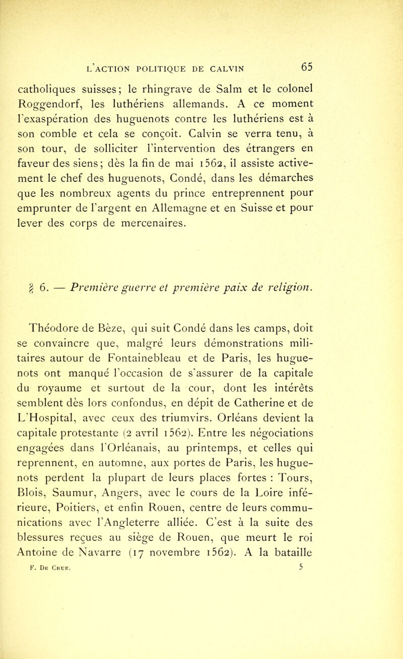 catholiques suisses ; le rhingrave de Salm et le colonel Roggendorf, les luthériens allemands. A ce moment l’exaspération des huguenots contre les luthériens est à son comble et cela se conçoit. Calvin se verra tenu, à son tour, de solliciter l’intervention des étrangers en faveur des siens; dès la fin de mai i5Ô2, il assiste active- ment le chef des huguenots, Condé, dans les démarches que les nombreux agents du prince entreprennent pour emprunter de l’argent en Allemagne et en Suisse et pour lever des corps de mercenaires. § 6. — Première guerre et première paix de religion. Théodore de Bèze, qui suit Condé dans les camps, doit se convaincre que, malgré leurs démonstrations mili- taires autour de Fontainebleau et de Paris, les hugue- nots ont manqué l’occasion de s'assurer de la capitale du royaume et surtout de la cour, dont les intérêts semblent dès lors confondus, en dépit de Catherine et de L’Hospital, avec ceux des triumvirs. Orléans devient la capitale protestante (2 avril i562). Entre les négociations engagées dans l'Orléanais, au printemps, et celles qui reprennent, en automne, aux portes de Paris, les hugue- nots perdent la plupart de leurs places fortes : Tours, Blois, Saumur, Angers, avec le cours de la Loire infé- rieure, Poitiers, et enfin Rouen, centre de leurs commu- nications avec l’Angleterre alliée. C’est à la suite des blessures reçues au siège de Rouen, que meurt le roi Antoine de Navarre (17 novembre i562). A la bataille 5 F. Diî Crue.