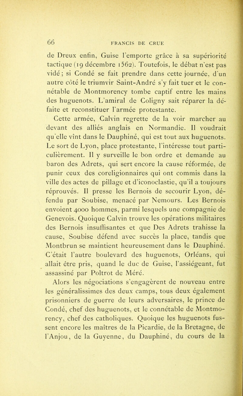 de Dreux enfin, Guise l’emporte grâce à sa supériorité tactique (19 décembre i562). Toutefois, le débat n’est pas vidé ; si Condé se fait prendre dans cette journée, d’un autre côté le triumvir Saint-André s’y fait tuer et le con- nétable de Montmorency tombe captif entre les mains des huguenots. L'amiral de Coligny sait réparer la dé- faite et reconstituer l’armée protestante. Cette armée, Calvin regrette de la voir marcher au devant des alliés anglais en Normandie. Il voudrait qu'elle vînt dans le Dauphiné, qui est tout aux huguenots. Le sort de Lyon, place protestante, l’intéresse tout parti- culièrement. Il y surveille le bon ordre et demande au baron des Adrets, qui sert encore la cause réformée, de punir ceux des coreligionnaires qui ont commis dans la ville des actes de pillage et d’iconoclastie, qu’il a toujours réprouvés. Il presse les Bernois de secourir Lyon, dé- fendu par Soubise, menacé par Nemours. Les Bernois envoient 4000 hommes, parmi lesquels une compagnie de Genevois. Quoique Calvin trouve les opérations militaires des Bernois insuffisantes et que Des Adrets trahisse la cause, Soubise défend avec succès la place, tandis que Montbrun se maintient heureusement dans le Dauphiné. C’était l’autre boulevard des huguenots, Orléans, qui allait être pris, quand le duc de Guise, l’assiégeant, fut assassiné par Poltrot de Méré. Alors les négociations s’engagèrent de nouveau entre les généralissimes des deux camps, tous deux également prisonniers de guerre de leurs adversaires, le prince de Condé, chef des huguenots, et le connétable de Montmo- rency, chef des catholiques. Quoique les huguenots fus- sent encore les maîtres de la Picardie, de la Bretagne, de l’Anjou, de la Guyenne, du Dauphiné, du cours de la