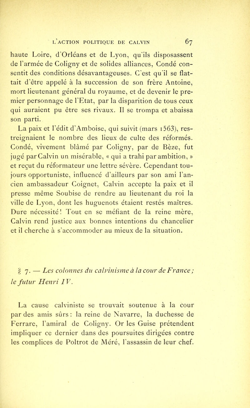 haute Loire, d’Orléans et de Lyon, qu'ils disposassent de l’armée de Coligny et de solides alliances, Condé con- sentit des conditions désavantageuses. C'est qu'il se flat- tait d’être appelé à la succession de son frère Antoine, mort lieutenant général du royaume, et de devenir le pre- mier personnage de l’Etat, par la disparition de tous ceux qui auraient pu être ses rivaux. Il se trompa et abaissa son parti. La paix et l’édit d’Amboise, qui suivit (mars i563), res- treignaient le nombre des lieux de culte des réformés. Condé, vivement blâmé par Coligny, par de Bèze, fut jugé par Calvin un misérable, « qui a trahi par ambition, » et reçut du réformateur une lettre sévère. Cependant tou- jours opportuniste, influencé d’ailleurs par son ami l’an- cien ambassadeur Coignet, Calvin accepte la paix et il presse même Soubise de rendre au lieutenant du roi la ville de Lyon, dont les huguenots étaient restés maîtres. Dure nécessité! Tout en se méfiant de la reine mère, Calvin rend justice aux bonnes intentions du chancelier et il cherche à s’accommoder au mieux de la situation. ^7. — Les colonnes du calvinisme à la cour de France ; le futur Henri IV. La cause calviniste se trouvait soutenue à la cour par des amis sûrs: la reine de Navarre, la duchesse de Ferrare, l’amiral de Coligny. Or les Guise prétendent impliquer ce dernier dans des poursuites dirigées contre les complices de Poltrot de Méré, l'assassin de leur chef.