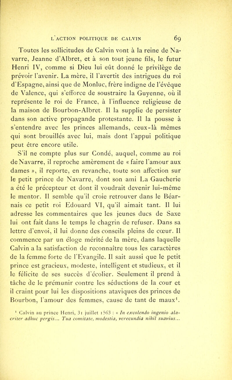 Toutes les sollicitudes de Calvin vont à la reine de Na- varre, Jeanne d’Albret, et à son tout jeune fils, le futur Henri IV, comme si Dieu lui eût donné le privilège de prévoir l’avenir. La mère, il l’avertit des intrigues du roi d’Espagne, ainsi que de Monluc, frère indigne de l’évêque de Valence, qui s’efforce de soustraire la Guyenne, où il représente le roi de France, à l’influence religieuse de la maison de Bourbon-Albret. Il la supplie de persister dans son active propagande protestante. Il la pousse à s’entendre avec les princes allemands, ceux-là mêmes qui sont brouillés avec lui, mais dont l’appui politique peut être encore utile. S’il ne compte plus sur Gondé, auquel, comme au roi de Navarre, il reproche amèrement de « faire l’amour aux dames », il reporte, en revanche, toute son affection sur le petit prince de Navarre, dont son ami La Gaucherie a été le précepteur et dont il voudrait devenir lui-même le mentor. Il semble qu’il croie retrouver dans le Béar- nais ce petit roi Edouard VI, qu’il aimait tant. Il lui adresse les commentaires que les jeunes ducs de Saxe lui ont fait dans le temps le chagrin de refuser. Dans sa lettre d’envoi, il lui donne des conseils pleins de cœur. Il commence par un éloge mérité de la mère, dans laquelle Calvin a la satisfaction de reconnaître tous les caractères de la femme forte de l’Evangile. Il sait aussi que le petit prince est gracieux, modeste, intelligent et studieux, et il le félicite de ses succès d'écolier. Seulement il prend à tâche de le prémunir contre les séductions de la cour et il craint pour lui les dispositions ataviques des princes de Bourbon, l’amour des femmes, cause de tant de mauxh * Calvin au prince Henri, 3i juillet i563 : « In excolendo ingenio ala- criter adhiic pergis... Tua comitate, modestia, verecundia nihil suavius...