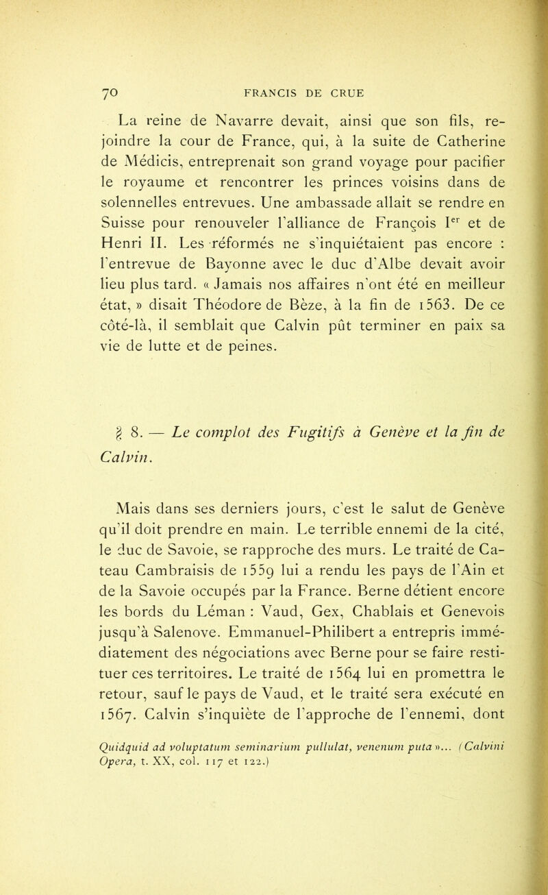 La reine de Navarre devait, ainsi que son fils, re- joindre la cour de France, qui, à la suite de Catherine de Médicis, entreprenait son grand voyage pour pacifier le royaume et rencontrer les princes voisins dans de solennelles entrevues. Une ambassade allait se rendre en Suisse pour renouveler Talliance de François et de Henri IL Les réformés ne s’inquiétaient pas encore : l’entrevue de Bayonne avec le duc d’Albe devait avoir lieu plus tard, a Jamais nos affaires n’ont été en meilleur état, )) disait Théodore de Bèze, à la fin de i563. De ce côté-là, il semblait que Calvin pût terminer en paix sa vie de lutte et de peines. g 8. — Le complot des Fugitifs à Genève et la fin de Calvin. Mais dans ses derniers jours, c’est le salut de Genève qu’il doit prendre en main. Le terrible ennemi de la cité, le duc de Savoie, se rapproche des murs. Le traité de Ca- teau Cambraisis de i559 lui a rendu les pays de l’Ain et de la Savoie occupés par la France. Berne détient encore les bords du Léman : Vaud, Gex, Chablais et Genevois jusqu’à Salenove. Emmanuel-Philibert a entrepris immé- diatement des négociations avec Berne pour se faire resti- tuer ces territoires. Le traité de i564 lui en promettra le retour, sauf le pays de Vaud, et le traité sera exécuté en 1567. Calvin s’inquiète de l’approche de l’ennemi, dont Qiiidquid ad voluptatiirn seminarium pullulât, venenum puta »... ( Calvini Opéra, t. XX, col. 117 et 122.)