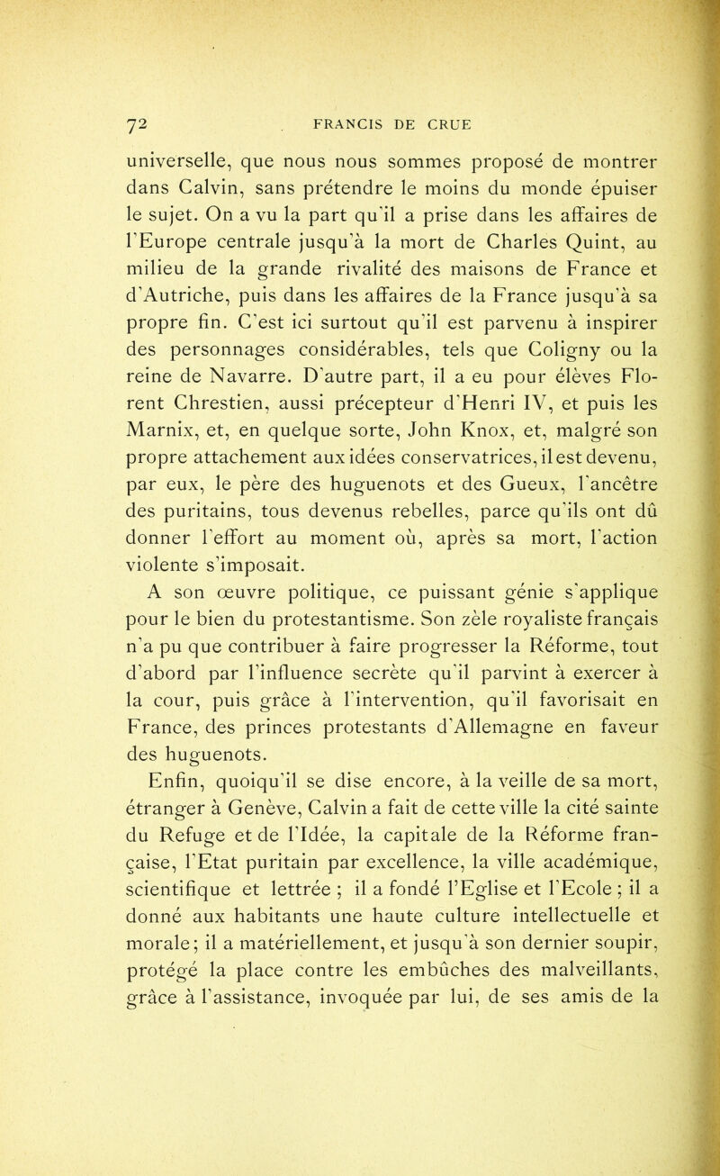 universelle, que nous nous sommes proposé de montrer dans Calvin, sans prétendre le moins du monde épuiser le sujet. On a vu la part qu’il a prise dans les affaires de l’Europe centrale jusqu’à la mort de Charles Quint, au milieu de la grande rivalité des maisons de France et d’Autriche, puis dans les affaires de la France jusqu’à sa propre fin. C’est ici surtout qu’il est parvenu à inspirer des personnages considérables, tels que Coligny ou la reine de Navarre. D’autre part, il a eu pour élèves Flo- rent Chrestien, aussi précepteur d’Henri IV, et puis les Marnix, et, en quelque sorte, John Knox, et, malgré son propre attachement aux idées conservatrices, il est devenu, par eux, le père des huguenots et des Gueux, l’ancêtre des puritains, tous devenus rebelles, parce qu’ils ont dû donner l’effort au moment où, après sa mort, l’action violente s’imposait. A son œuvre politique, ce puissant génie s’applique pour le bien du protestantisme. Son zèle royaliste français n’a pu que contribuer à faire progresser la Réforme, tout d’abord par l’influence secrète qu’il parvint à exercer à la cour, puis grâce à l’intervention, qu’il favorisait en France, des princes protestants d’Allemagne en faveur des huguenots. Enfin, quoiqu’il se dise encore, à la veille de sa mort, étranger à Genève, Calvin a fait de cette ville la cité sainte du Refuge et de l’Idée, la capitale de la Réforme fran- çaise, l’Etat puritain par excellence, la ville académique, scientifique et lettrée ; il a fondé l’Eglise et l’Ecole ; il a donné aux habitants une haute culture intellectuelle et morale; il a matériellement, et jusqu’à son dernier soupir, protégé la place contre les embûches des malveillants, grâce à l’assistance, invoquée par lui, de ses amis de la