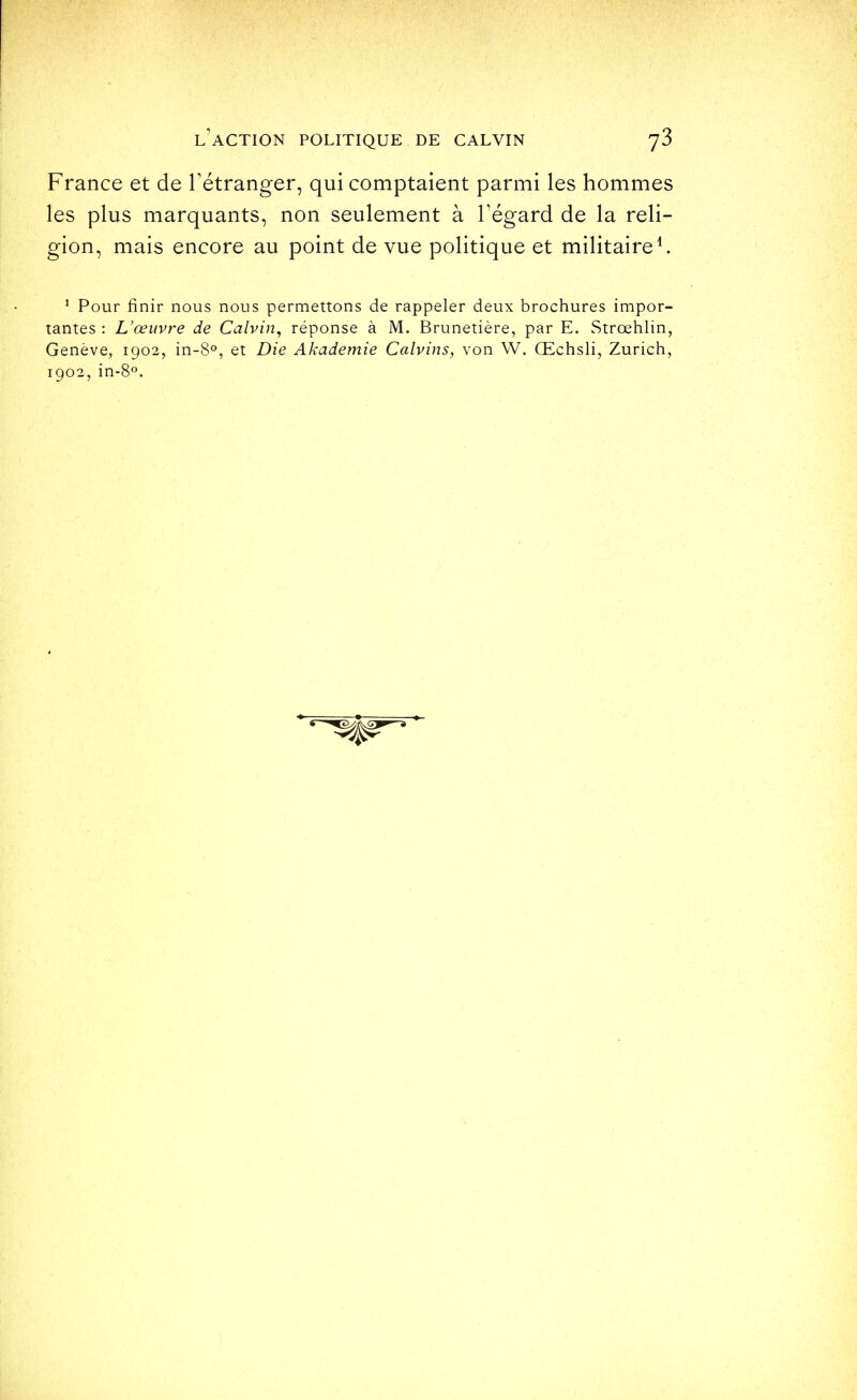 France et de l’étranger, qui comptaient parmi les hommes les plus marquants, non seulement à l’égard de la reli- gion, mais encore au point de vue politique et militaire F ^ Pour finir nous nous permettons de rappeler deux brochures impor- tantes : Uœuvre de Calvin, réponse à M. Brunetière, par E. Strœhlin, Genève, 1902, in-8°, et Die Akademie Calvins, von W. Œchsli, Zurich, 1902, in-8®.