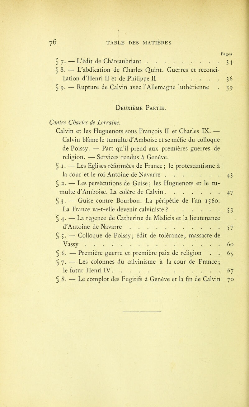 § 7. — L’édit de Châteaubriant § 8. — L’abdication de Charles Quint. Guerres et réconci- liation d’Henri II et de Philippe II § 9. — Rupture de Calvin avec l’Allemagne luthérienne Deuxième Partie. Contre Charles de Lorraine. Calvin et les Huguenots sous François II et Charles IX. — Calvin blâme le tumulte d’Amboise et se méfie du colloque de Poissy. — Part qu’il prend aux premières guerres de religion. — Services rendus à Genève. § I. —■ Les Eglises réformées de France; le protestantisme à la cour et le roi Antoine de Navarre § 2. — Les persécutions de Guise; les Huguenots et le tu- multe d’Amboise. La colère de Calvin §3. — Guise contre Bourbon. La péripétie de l’an 1560. La France va-t-elle devenir calviniste ? § 4. — La régence de Catherine de Médicis et la lieutenance d’Antoine de Navarre § 5. — Colloque de Poissy; édit de tolérance; massacre de Vassy § 6. — Première guerre et première paix de religion §7. — Les colonnes du calvinisme à la cour de France; le futur Henri IV § 8. — Le complot des Fugitifs à Genève et la fin de Calvin ges 34 36 39 43 47 53 57 éo 65 67 70