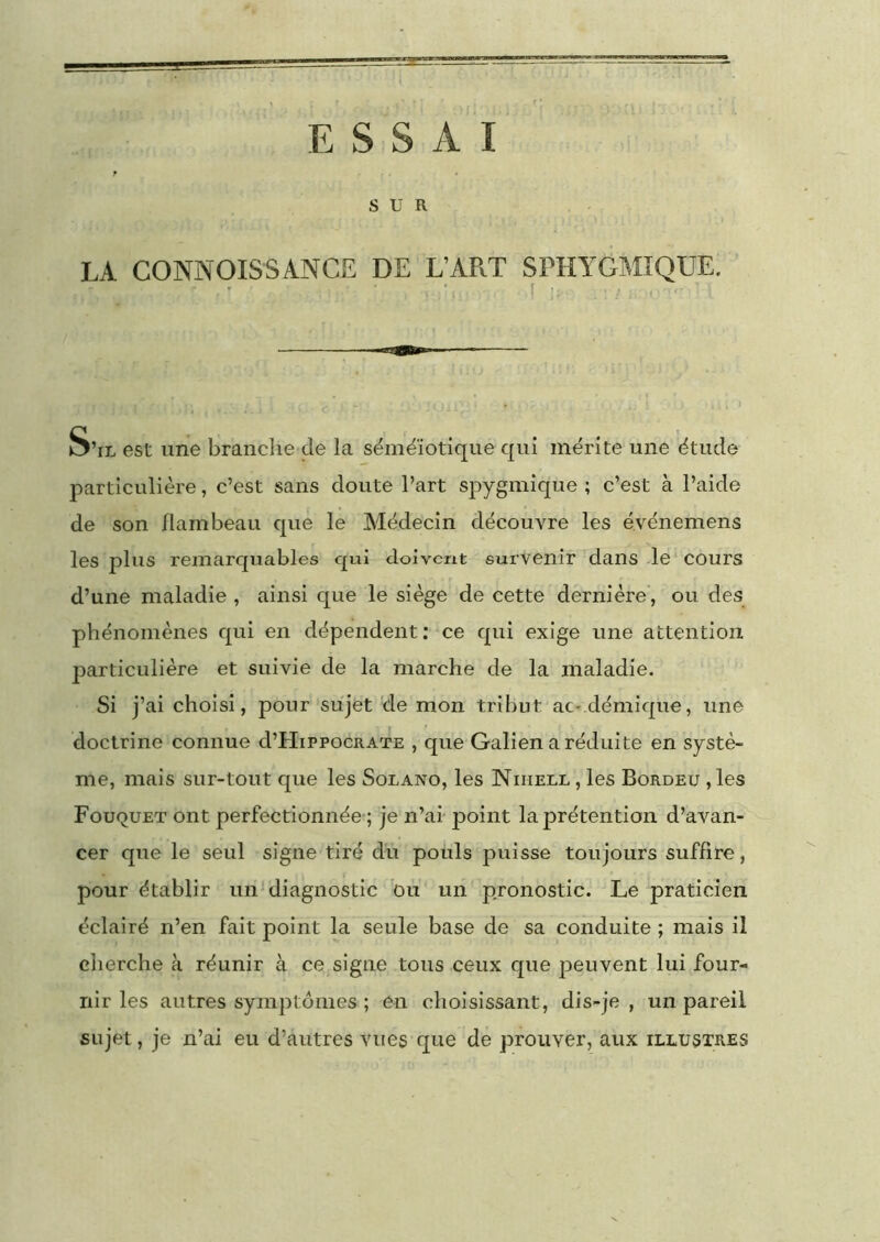 ESSAI SUR LA CONNOISSANCE DE L’APiT SPHYGMIQUE. - ' f . S’il est une brandie de la séméiotique qui mérite une étude particulière, c’est sans doute l’art spygmique ; c’est à l’aide de son flambeau que le Médecin découvre les é.vénemens les plus remarquables qui doivent survenir dans le cours d’une maladie , ainsi que le siège de cette dernière’, ou des phénomènes qui en dépendent : ce qui exige une attention particulière et suivie de la marche de la maladie. Si j’ai choisi, pour sujet de mon tribut aC'.démique, une doctrine connue d’HiPPOcuATE , que Galien a réduite en systè- me, mais sur-tout que les Solano, les Nihell , les Bordeu ,les Fouquet ont perfectionnée-; je n’ai point la prétention d’avan- cer que le seul signe tiré du pouls puisse toujours suffire, pour établir uiiMiagnostic bu un pronostic. Le praticien éclairé n’en fait point la seule base de sa conduite ; mais il cherche à réunir à ce signe tous ceux que peuvent lui four- nir les autres symptômes ; en choisissant, dis-je , un pareil sujet, je n’ai eu d’autres vues que de prouver, aux illustres