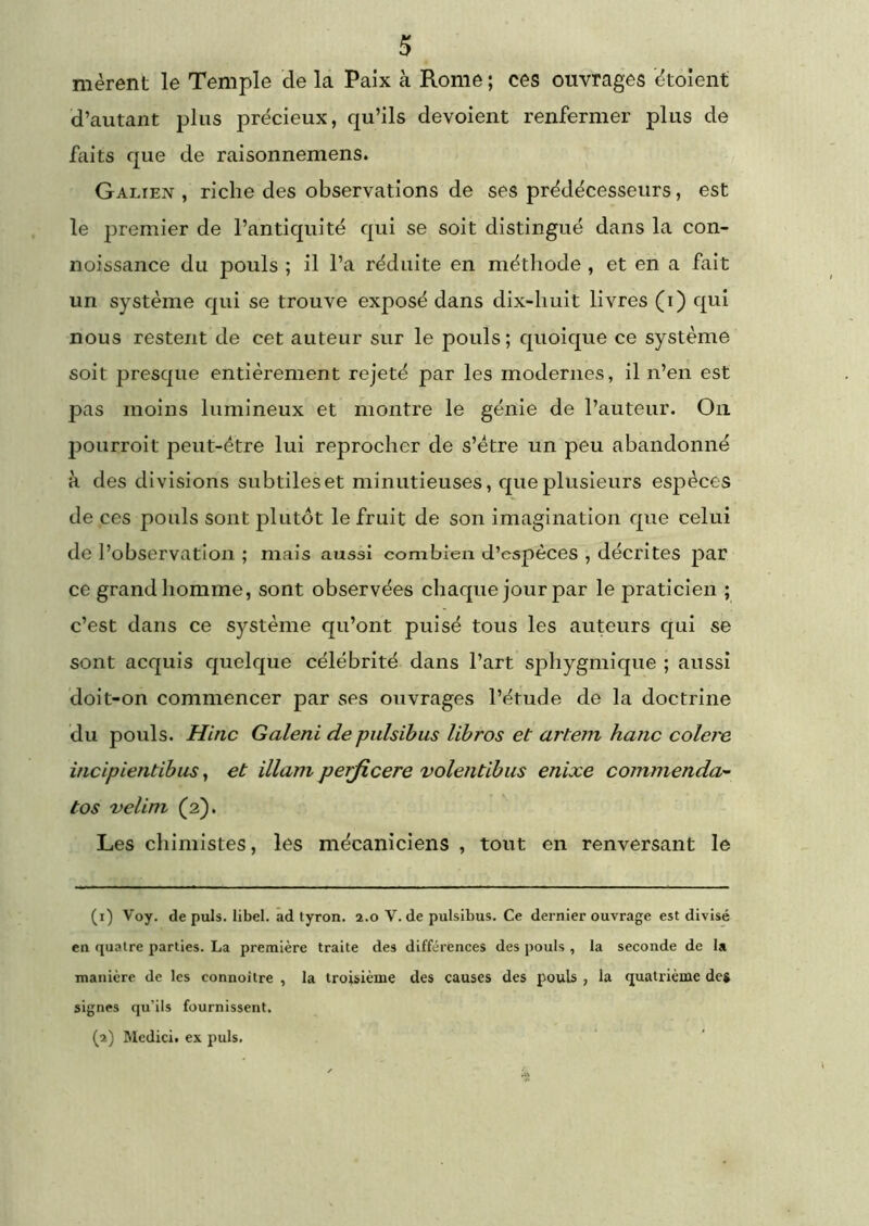 nièrent le Temple de la Paix à Rome; ces ouvrages ètoient d’autant plus précieux, qu’ils dévoient renfermer plus de lliits que de raisonnemens. Galien , riche des observations de ses prédécesseurs, est le premier de l’antiquité qui se soit distingué dans la con- noissance du pouls ; il l’a réduite en méthode , et en a fait un système qui se trouve exposé dans dix-huit livres (i) qui nous restent de cet auteur sur le pouls; quoique ce système soit presque entièrement rejeté par les modernes, il n’en est pas moins lumineux et montre le génie de l’auteur. On pourroit peut-être lui reprocher de s’étre un peu abandonné H des divisions subtiles et minutieuses, que plusieurs espèces de ces pouls sont plutôt le fruit de son imagination que celui de l’observation ; mais aussi combien d’espèces , décrites par ce grand homme, sont observées chaque jour par le praticien ; c’est dans ce système qu’ont puisé tous les auteurs qui se sont acquis quelque célébrité dans l’art sphygmiqiie ; aussi doit-on commencer par ses ouvrages l’étude de la doctrine du pouls. Hitic Galeni de pulsibus libres et artem hanc colere incipientibus, et illam perjicere voleiitibus enixe commenda- tos velini (2). ^ Les chimistes, les mécaniciens , tout en renversant le (1) Voy. de puis, libel. ad tyron. 2.0 V. de pulsibus. Ce dernier ouvrage est divisé en quatre parties. La première traite des différences des pouls , la seconde de la manière de les connoitre , la troisième des causes des pouls , la quatrième deg signes qu’ils fournissent. (2) IMedici. ex puis.