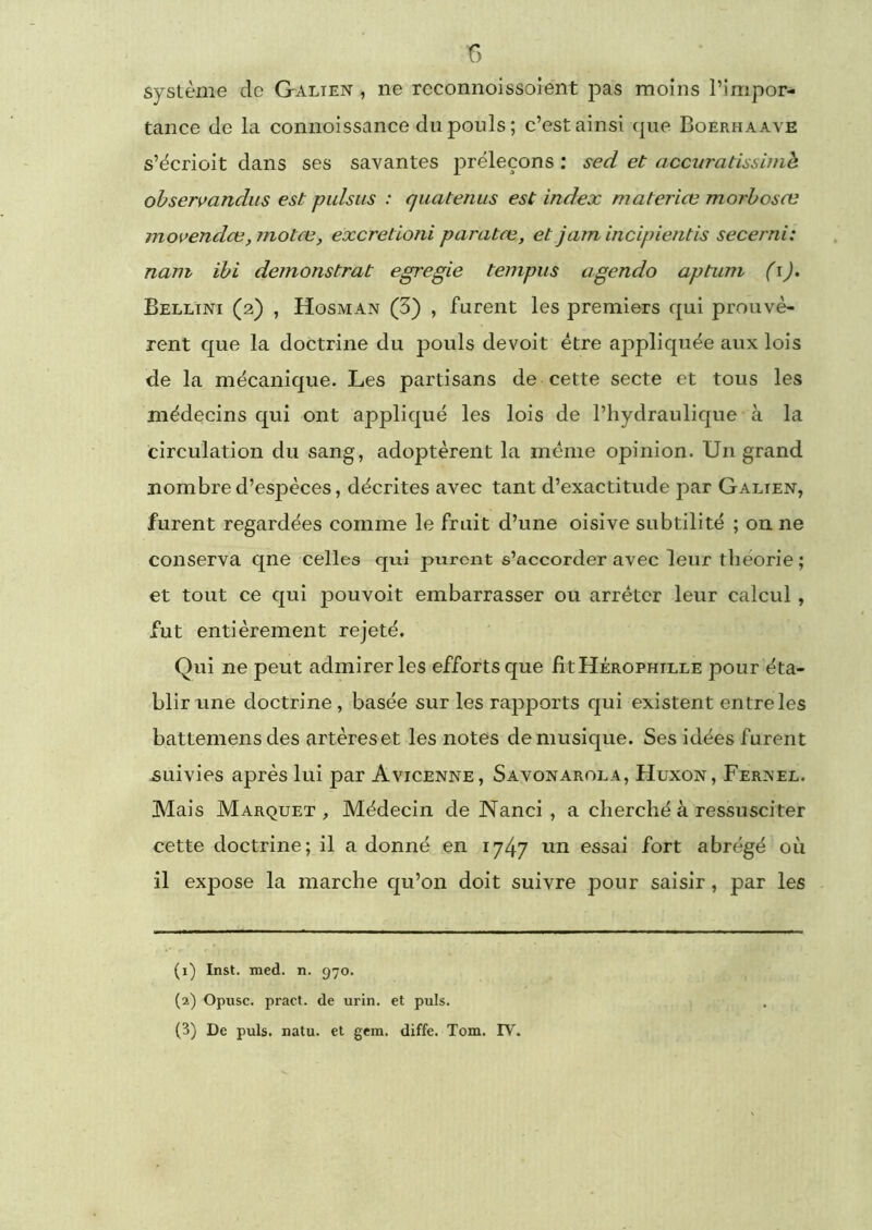 f) système do Galien , ne rcconnoissoient pas moins l’impor- tance de la connoissance du pouls; c’est ainsi que Boerhaave s’écrioit dans ses savantes jiréleçons : sed et acciiratissimh ohseri>andus est pulsiis : quatenus est index materiœ morboste movendœ,motœ, excretioni paratæ, et jamincipîentis secerni: nam ihi démonstrat egregie tempus agendo aptum (i). Bellini (2) , Hosman (3) , furent les premiers qui prouvè- rent que la doctrine du pouls devoit être appliquée aux lois de la mécanique. Les partisans de cette secte et tous les médecins qui ont appliqué les lois de l’hydraulique à la circulation du sang, adoptèrent la même opinion. Un grand nombre d’espèces, décrites avec tant d’exactitude par Galien, furent regardées comme le fruit d’une oisive subtilité ; on ne conserva qne celles qui purent s’accorder avec leur théorie ; et tout ce qui pouvoit embarrasser ou arrêter leur calcul, fut entièrement rejeté. Qui ne peut admirer les efforts que fitHÉROPuiLLE pour éta- blir une doctrine, basée sur les rapports qui existent entre les battemensdes artères et les notes de musique. Ses idées furent suivies après lui par Avicenne, Savonarola, Huxon, Fernel. Mais Marquet , Médecin de Nanci , a cherché à ressusciter cette doctrine; il a donné en 1747 nn essai fort abrégé où il expose la marche qu’on doit suivre pour saisir , par les (1) Inst. med. n. 970. (2) Opusc. pract. de urin. et puis.