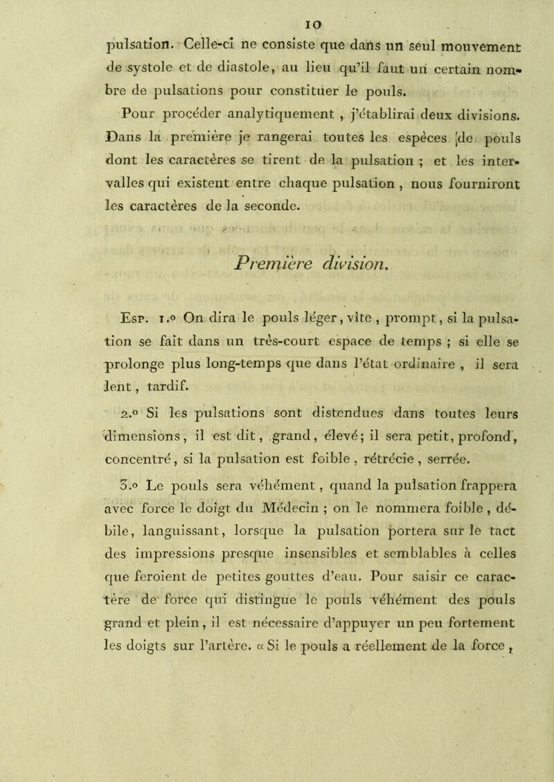 lO pulsation. Celle-cî ne consiste que dans un seul mouvement de systole et de diastole, au lieu qu’il faut uii certain nom- bre de pulsations pour constituer le pouls. Pour procéder analytiquement , j’établirai deux divisions. Dans la première je rangerai toutes les espèces [de pouls dont les caractères se tirent de la pulsation ; et les inter- valles qui existent entre chaque pulsation , nous fourniront les caractères de la seconde. Première di\^ùsion. Esp. i.o On dira le pouls léger, vite , prompt, si la pulsa- tion se fait dans un très-court espace de temps ; si elle se prolonge plus long-temps que dans l’état ordinaire , il sera lent, tardif. 2.0 Si les pulsations sont distendues dans toutes leurs dimensions, il est dit, grand, élevé; il sera petit, profond, concentré, si la pulsation est foible , rétrécie , serrée. 3.0 Le pouls sera véhément, quand la pulsation frappera avec force le doigt du Médecin ; on le nommera foible , dé- bile , languissant, lorsque la pulsation portera sur le tact des impressions presque insensibles et semblables tà celles que feroient de petites gouttes d’eau. Pour saisir ce carac- tère de’ force qui distingue le pouls véhément des pouls grand et plein, il est nécessaire d’appuyer un peu fortement les doigts sur l’artère. « Si le pouls a réellement de la force ,