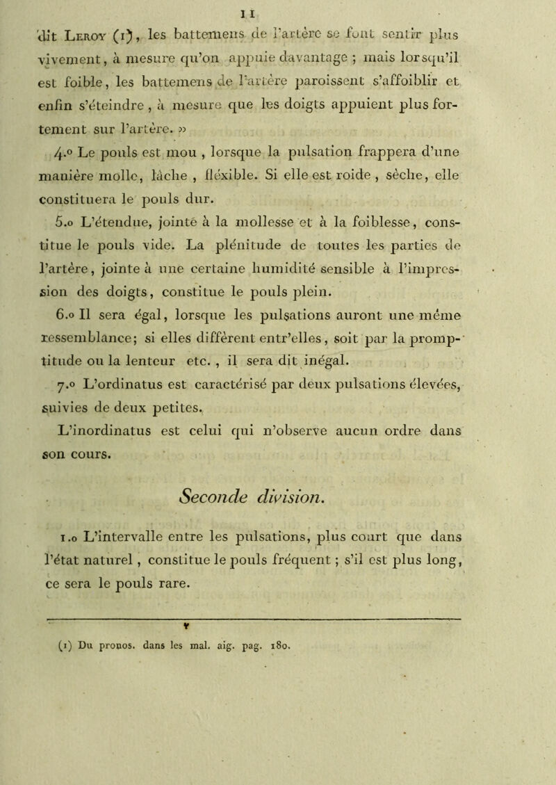 vivement, à mesure qu’on appuie davantage ; mais lorsqu’il est foible, les batteniens de Partère paroissent s’affoiblir et enfin s’éteindre, à mesure que les doigts a^ipuient plus for- tement sur l’artère, w 4-° Le pouls est mou , lorsque la pulsation frappera d’une manière molle, lâche , flexible. Si elle est roide , sèche, elle constituera le pouls dur. 5.0 L’étendue, jointé à la mollesse et à la foiblesse, cons- titue le pouls vide. La plénitude de toutes les parties de l’artère, jointe à une certaine humidité sensible à l’imprcs- fiion des doigts, constitue le pouls plein. 6.0 II sera égal, lorsque les pulsations auront une même ressemblance; si elles diffèrent entr’elles, soit par la promp- titude ou la lenteur etc., il sera dit inégal. 7.0 L’ordinatus est caractérisé par deux pulsations élevées, suivies de deux petites, L’inordinatus est celui qui n’observe aucun ordre dans son cours. Seconde division. 1.0 L’intervalle entre les pulsations, plus court c|ue dans l’état naturel , constitue le pouls fréquent ; s’il est plus long, ce sera le pouls rare. (i) Du pronos. dans les mal. aig. pag. 180.