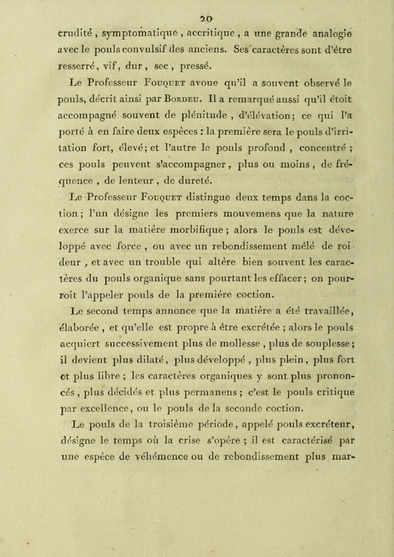 '10 crudité , symptomatique , accritique , a une grande analogie avec le pouls convulsif des anciens. Ses'caractères sont d’étre resserré, vif, dur, sec, pressé. Le Professeur Fouquet avoue qu’il a souvent observé le pouls, décrit ainsi par Bordeu. Il a remarqué aussi qu’il étoit accompagné souvent de plénitude , d’élévation; ce qui l’a porté à en faire deux espèces : la première sera le pouls d’irri- tation fort, élevé; et l’autre le pouls profond , concentré ; ces pouls peuvent s’accompagner, plus ou moins , de fré- quence , de lenteur , de dureté. Le Professeur Fouquet distingue deux temps dans la coc- tion ; l’un désigne les premiers mouvemens que la nature exerce sur la matière morbifique ; alors le pouls est déve- loppé avec force , ou avec un rebondissement mêlé de roi • deur , et avec un trouble qui altère bien souvent les carac- tères du pouls organique sans pourtant les effacer ; on pour- roit l’appeler pouls de la première coction. Le second temps annonce que la nlatière a été travaillée, élaborée , et qu’elle est propre à être excrétée ; alors le pouls acquiert successivement plus de mollesse , plus de souplesse; il devient plus dilaté, plus développé , plus plein, plus fort et plus libre ; les caractères organiques y sont plus pronon- cés , plus décidés et plus permanens ; c’est le pouls critique par excellence, ou le pouls delà seconde coction. Le pouls de la troisième période, appelé pouls excréteur, désigne le temps où la crise s’opère ; il est caractérisé par une espèce de véhémence ou de rebondissement plus mar-