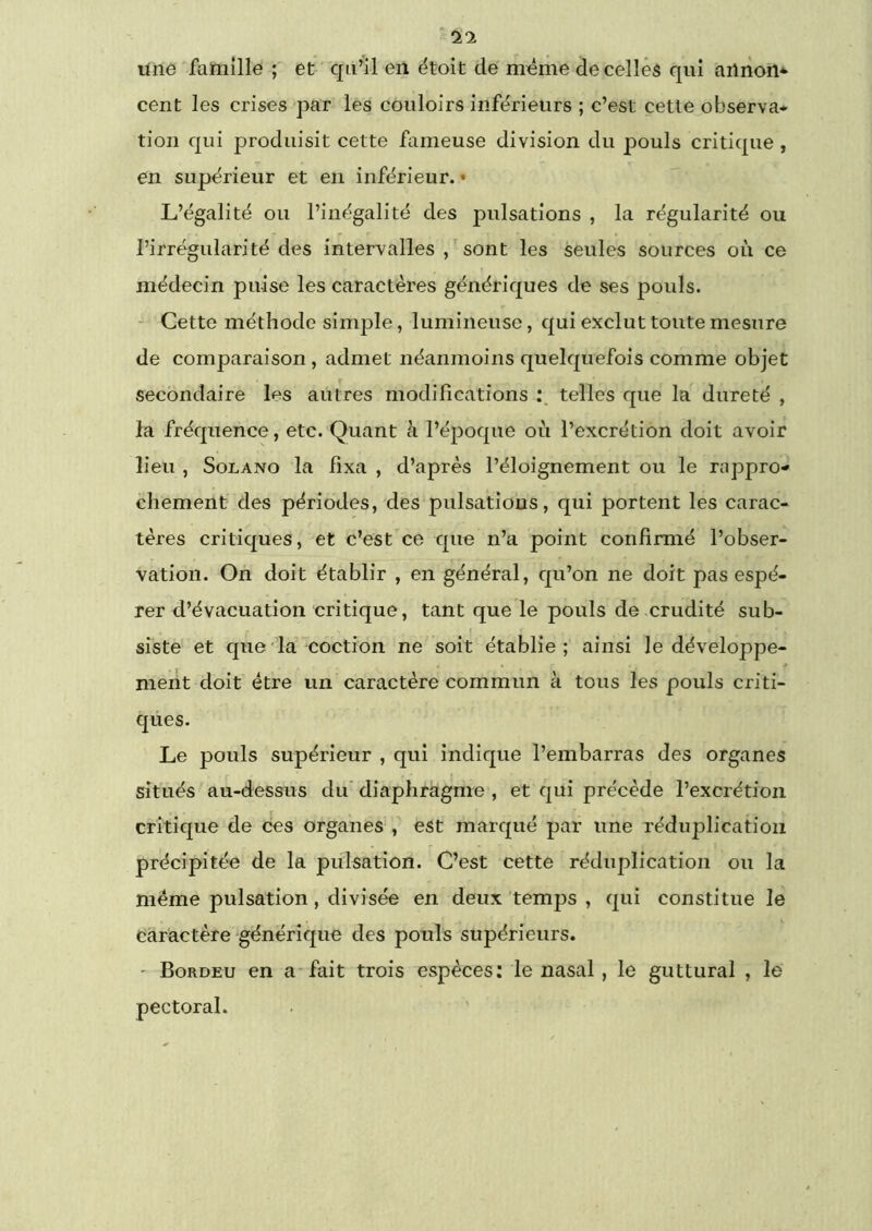 une famille ; et ’ qn^il en ëtoit de même decellês qui ailnoil* cent les crises par les couloirs inférieurs ; c’est cetie observa- tion qui produisit cette fameuse division du pouls critique , en supérieur et en inférieur. • L’égalité ou l’inégalité des pulsations , la régularité ou l’irrégularité des intervalles sont les seules sources où ce médecin puise les caractères génériques de ses pouls. - Cette méthode simple, lumineuse, qui exclut toute mesure de comparaison, admet néanmoins quelquefois comme objet secondaire les autres modifications telles que la dureté , la fréquence, etc. Quant à l’époque où l’excrétion doit avoir lieu , SoLANo la fixa , d’après l’éloignement ou le rappro- chement des périodes, des pulsations, qui portent les carac- tères critiques, et c’est ce que n’a point confirmé l’obser- vation. On doit établir , en général, qu’on ne doit pas espé- rer d’évacuation critique, tant que le pouls de crudité sub- siste et que'la coction ne soit établie; ainsi le développe- ment doit être un caractère commun à tous les pouls criti- ques. Le pouls supérieur , qui indique l’embarras des organes situés au-dessus du diaphragme , et qui précède l’excrétion critique de ces organes ,' est marqué par une réduplication précipitée de la pulsation. C’est cette réduplication ou la même pulsation, divisée en deux temps , qui constitue le caractère générique des pouls supérieurs. - Bordeu en a*fait trois espèces: le nasal, le guttural , le pectoral.