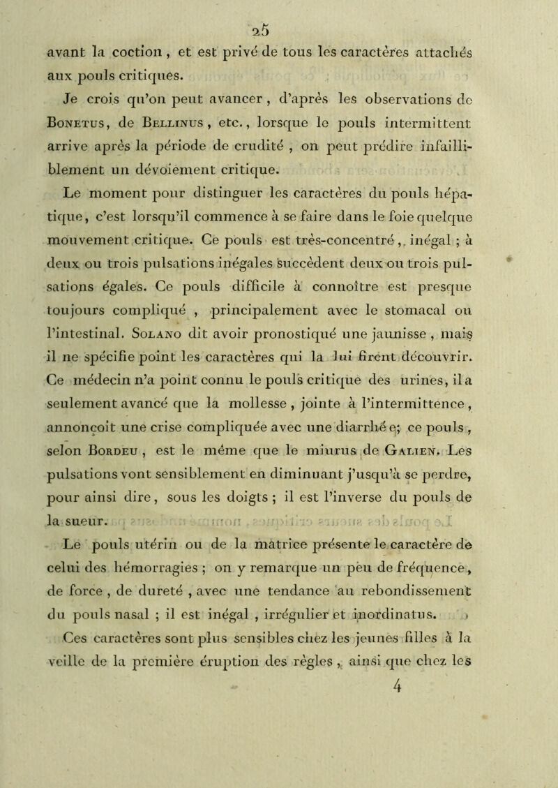 ‘ib avant la coctioii, et est privé de tous les caractères attachés aux pouls critiques. Je crois qu’oii peut avancer , d’après les observations do Bonetus, de Bellinus , etc., lorsque lo pouls intermittent arrive après la période de crudité , on peut prédire infailli- blement un dévoiement critique. Le moment pour distinguer les caractères du pouls hépa- tique, c’est lorsqu’il commence à se faire dans le foie quelque mouvement.cri tique. Ce pouls est très-concentré ,, inégal ; à deux ou trois pulsations inégales succèdent deux ou trois pul- sations égales. Ce pouls difficile à connoître est presque toujours compliqué , principalement avec le stomacal ou l’intestinal. Solano dit avoir pronostiqué une jaunisse , mais il ne spécifie point les caractères qui la 'lui firent découvrir. Ce médecin n’a point connu le pouls critique des urines, il a seulement avancé que la mollesse , jointe à l’intermittence , annonçoit une crise compliquée avec une diarrhée,; ce pouls , selon Bordeu , est le même que le miurus .de Galien. Les pulsations vont sensiblement en diminuant j’usqu’à se perdre, pour ainsi dire, sous les doigts ; il est l’inverse du pouls de la sueur. = ~ l'oii ^ r. Le pouls utérin ou de la matrice jirésente le caractère de celui des hémorragies ; on y remarque un pèu de fréquence, de force , de dureté , avec une tendance 'au rebondissement du pouls nasal ; il est inégal , irrégulier et inordinatus. . Ces caractères sont plus sensibles chez les jeunes filles à la veille de la première éruption des règlesainsi que chez les 4