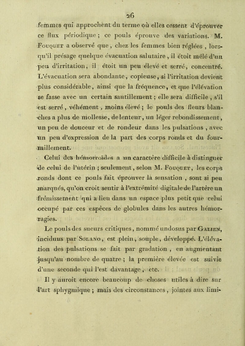 femmes qui approchent du ternie où elles cessent d’^prouvér ce flux périodique ; ce pouls éprouve des variations. M. FouquET a observé que , chez les femmes bien réglées , lors- qu’il présage quelque évacuation salutaire , il étoit mélé d’un peu d’irritation, il étoit un peu élevé et serré, concentré. L’évacuation sera abondante, copieuse, si l’irritation devient plus considérable, ainsi que la fréquence, et que l’élévation se fasse avec un certain sautillement ; elle sera difficile , s’il ‘est serré , véhément, moins élevé ; le pouls des fleurs blan- ches a plus de mollesse, de lenteur, un léger rebondissement, un peu de douceur 'et de rondeur dans les pulsations , avec 1111 peu d’expression de la part des corps ronds et du four- millement. Celui des hémorroïdes a un caractère difficile à distinguer 'de celui de l’utérin ; seulement, selon M. Fouqüet, les corps ronds dont ce pouls fait éprouver la sensation , sont si peu marqués, qu’on croit ‘sentir à l’extrémité digitale de l’artère un frémissement Iqui ai lieu dans un espace plus petit que celui occupé par ces espèces de globules dans les autres hémor- ragies. Le pouls des sueurs critiques, nommé undosus par Gaxien, ihcîduus par Solaxo , est jplein, souple, développé. L’éléva- tion des pulsations se fait par gradation, en augmentant .jusqu’au 'nombre de quatre ; la première élevée est suivie d’une seconde qui l’est davantage y'etc. ’ ' ' Il y duroit encore beaucoup de ^choses utiles à dire sur •l’art sphygmique ; mais des circonstances , jointes aux limi-