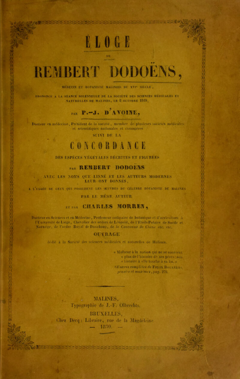 XX XX XX XX XX XX XX XX XX XX XX XX -XX w 'XX XX XX XX XX XX XX XX XX XX XX XX XX w UK MÉDECIN ET BOTANISTE MAUNOIS DI; XVI'' SIÈCLE , PRONONCÉ A 1.A SÉANCE SOLENNELLE I)E LA SOCIÉTÉ DES SCIENCES MÉDICALES ET NATCRELLES de Al A LINES, LE 8 OCTOBRE 1849, DA R r.-j. d'avoine, Dotienr du médecine, President «le la société, membre de plusieurs sociétés médicales el scientiliqucs nalionales et étrangères SUVI DK LA C 0 N C 0 B il A lA C E DES ESPÈCES VÉGÉTALES DÉCRITES ET l'I G CRÉES par REMRERT RODOËNS AVEC LES .NOMS OCK LINNÉ ET LES AUTEURS MODERNES LEUR ONT DONNÉS, A e’isAGF DF. CEUX QFl POSSÈDENT LES OEUVRES Dit CÉLÈBRE BOTANISTE DF H ALIX ES PAR LE MÊME AUTEUR et par CHAULES MOUREZ, Docteur en Sciences el en Médecine, Professeur ordinaire de botanique et d'agriculture à l'Université de Liège, Chevalier des ordres de Léopold, de l'EloilePolaire de Suède et Nonvcge, de l’ordre Rojal de Daneluog, de la Couronne de Chêne etc. etc. OUVRAGE dédié à la Société des sciences médicales et naturelles de Mnlines. « Malheur à la nation qui ne se souvient « plus de l'histoire de ses pères! Sou « histoire à elle touche à sa lin. » Ofiuvres complètes de. Félix Rocariu pensées rt maximes, par/. 278. filiez Dccq : Libraire, rue de la Magdeleine. — 1880. — - v- vvyt'c. oÿwg