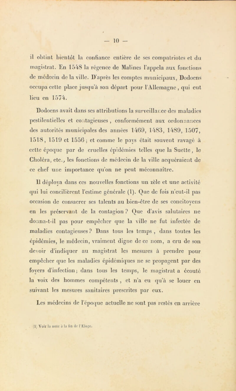 10 - il obtint bientôt la confiance entière de ses compatriotes et du magistrat. En 1548 la régence de Malines l’appela aux fonctions de médecin de la ville. D’après les comptes municipaux, Dodoens occupa cette place jusqu’à son départ pour l’Allemagne, qui eut lieu en 1574. Dodoens avait dans scs attributions la surveillance des maladies pestilentielles et contagieuses , conformément aux ordonnances des autorités municipales des années 1469, 1483, 1489, 1507, 1518, 1519 et 1556; et comme le pays était souvent ravagé à cette époque par de cruelles épidémies telles que la Suette, le Choléra, etc., les fonctions de médecin de la ville acquéraient de ce chef une importance qu’on ne peut méconnaître. Il déploya dans ccs nouvelles fonctions un zèle et une activité qui lui concilièrent l’estime générale (1). Que de fois n’cut-il pas occasion de consacrer ses talents au bien-être de ses concitoyens en les préservant de la contagion ? Que d’avis salutaires ne donna-t-il pas pour empêcher que la ville ne fut infectée de maladies contagieuses ? Dans tous les temps , dans toutes les épidémies, le médecin, vraiment digne de ce nom, a cru de son devoir d’indiquer au magistrat les mesures à prendre pour empêcher que les maladies épidémiques ne se propagent par des foyers d’infection; dans tous les temps, le magistrat a écouté la voix des hommes compétents , et n’a eu qu’à se louer en suivant les mesures sanitaires prescrites par eux. Les médecins de l’époque actuelle ne sont pas restés en arrière