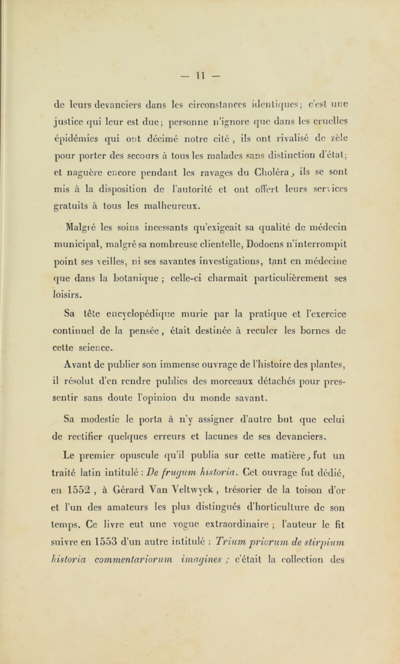 de leurs devanciers dans les circonstances identiques; c’est une justice qui leur est due; personne n’ignore que dans les cruelles épidémies qui ont décimé notre cité , ils ont rivalisé de zèle pour porter des secours à tous les malades sans distinction d’état; et naguère encore pendant les ravages du Choléra, ils se sont mis à la disposition de l’autorité et ont offert leurs sen iccs gratuits à tous les malheureux. Malgré les soins incessants qu’exigeait sa qualité de médecin municipal, malgré sa nombreuse clientelle, Dodoens n’interrompit point ses veilles, ni ses savantes investigations, tant en médecine que dans la botanique ; celle-ci charmait particulièrement ses loisirs. Sa tête encyclopédique mûrie par la pratique et l’cxercice continuel de la pensée , était destinée à reculer les bornes de cette science. Avant de publier son immense ouvrage de l’histoire des plantes, il résolut d’en rendre publics des morceaux détachés pour pres- sentir sans doute l’opinion du monde savant. Sa modestie le porta à n’y assigner d’autre but que celui de rectifier quelques erreurs et lacunes de ses devanciers. Le premier opuscule qu’il publia sur cette matière., fut un traité latin intitulé : De frugnm historia. Cet ouvrage fut dédié, en 1552 , à Gérard Van Yeltwyck , trésorier de la toison d’or et l’un des amateurs les plus distingués d'horticulture de son temps. Ce livre eut une vogue extraordinaire ; l’auteur le fit suivre en 1553 d’un autre intitulé : Trium priorum de stirpium historia commenlariorum imagines ; c’était la collection des