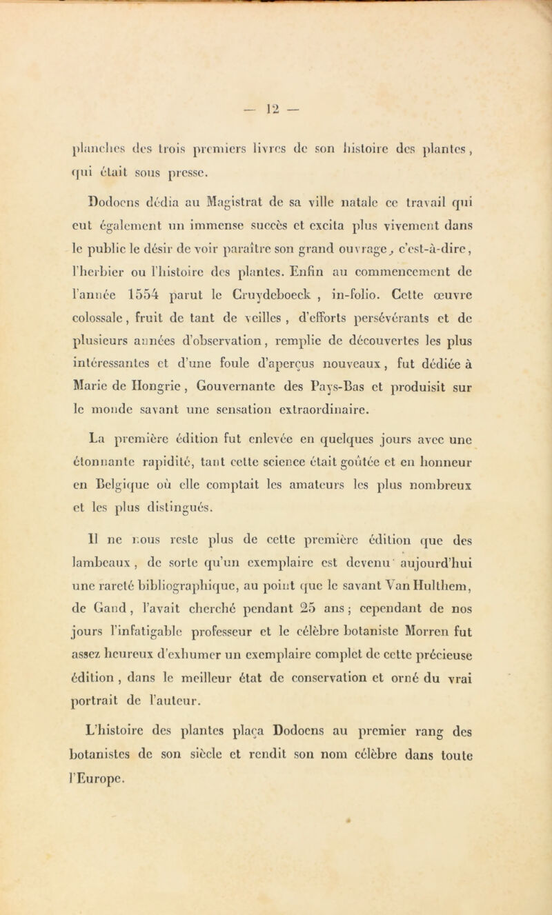 planches des trois premiers livres de son histoire des plantes , qui était sous presse. Dodocns dédia au Magistrat de sa ville natale ce travail rpii eut également un immense succès et excita plus vivement dans le public le désir de voir paraître son grand ouvrage, c’est-à-dire, l’herbier ou l’histoire des plantes. Enfin au commencement de l’année 1554 parut le Cruydeboeck , in-folio. Cette œuvre colossale, fruit de tant de veilles , d’efforts persévérants et de plusieurs années d’observation, remplie de découvertes les plus intéressantes et d’une foule d’aperçus nouveaux, fut dédiée à Marie de Hongrie , Gouvernante des Pays-Bas et produisit sur le monde savant une sensation extraordinaire. La première édition fut enlevée en quelques jours avec une étonnante rapidité, tant cette science était goûtée et en honneur en Belgique où elle comptait les amateurs les plus nombreux et les plus distingués. Il ne nous reste plus de cette première édition que des lambeaux, de sorte qu’un exemplaire est devenu aujourd’hui une rareté bibliographique, au point que le savant Van Ilulthem, de Gand , l’avait cherché pendant 25 ans ; cependant de nos jours l’infatigable professeur et le célèbre botaniste Morren fut assez heureux d’exhumer un exemplaire complet de cette précieuse édition , dans le meilleur état de conservation et orné du vrai portrait de l’auteur. L’histoire des plantes plaça Dodocns au premier rang des botanistes de son siècle et rendit son nom célèbre dans toute l’Europe.