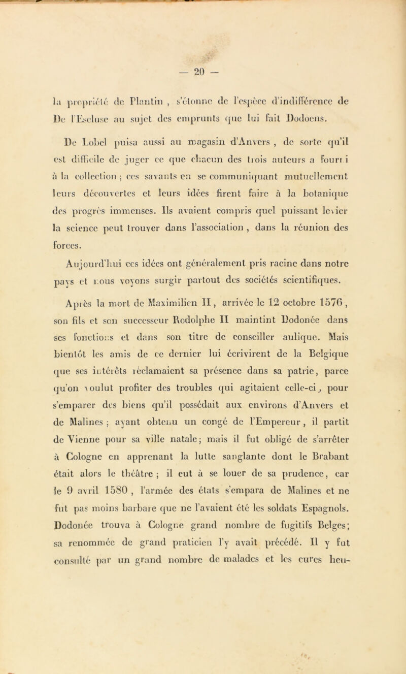 îa propriété De lEscluse <!c Plantin , s’étonne de lcspèce d’indifférence de au sujet des emprunts que lui fait Dodocns. De Lobe! puisa aussi au magasin d’Anvers , de sorte qu’il est difficile de juger ce que chacun des trois auteurs a Fouri i à la collection ; ces savants en se communiquant mutuellement leurs découvertes et leurs idées firent faire à la botanique des progrès immenses. Ils avaient compris quel puissant le\icr la science peut trouver dans l’association , dans la réunion des forces. Aujourd’hui ccs idées ont généralement pris racine dans notre pays et r.ous voyons surgir partout des sociétés scientifiques. Api es la mort de Maximilien II, arrivée le 12 octobre 1576 , son fils et son successeur Rodolphe II maintint Dodonée dans scs fonctions et dans son titre de conseiller aulique. Mais bientôt les amis de ce dernier lui écrivirent de la Belgique (pie ses intérêts réclamaient sa présence dans sa patrie, parce qu’on voulut profiter des troubles qui agitaient celle-ci., pour s’emparer des biens qu’il possédait aux environs d’Anvers et de Malines ; ayant obtenu un congé de l’Empereur, il partit deVienne pour sa ville natale; mais il fut obligé de s’arrêter à Cologne en apprenant la lutte sanglante dont le Brabant était alors le théâtre ; il eut à se louer de sa prudence, car le 9 avril 1580 , l’armée des états s’empara de Malines et ne fut pas moins barbare que ne l’avaient été les soldats Espagnols. Dodonée trouva à Cologne grand nombre de fugitifs Belges; sa renommée de grand praticien l’y avait précédé. Il y fut consulté par un grand nombre de malades et les cures lieu-