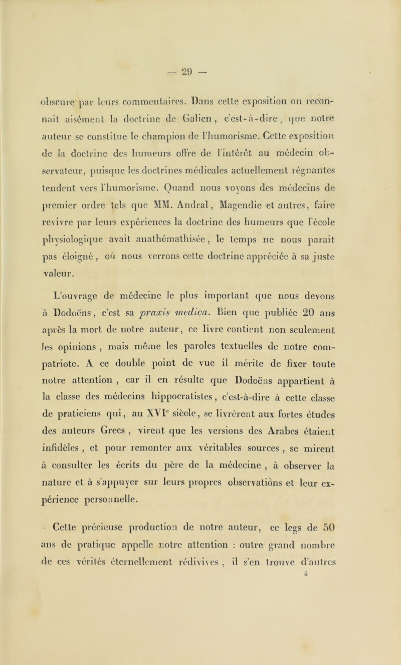 obscure par leurs commentaires. Dans celle exposition on recon- naît aisément la doctrine de Galien, c’est-à-dire, que notre auteur se constitue le champion de l’humorisme. Cette exposition de la doctrine des humeurs ofFre de l'intérêt au médecin ob- servateur, puisque les doctrines médicales actuellement l éguantes tendent vers l’humorisme. Quand nous voyons des médecins de premier ordre tels que MM. Andral, Magendie et autres, Faire revivre par leurs expériences la doctrine des humeurs que 1 école physiologique avait anathémathisée, le temps ne nous parait pas éloigné, où nous verrons cette doctrine appréciée à sa juste valeur. L’ouvrage de médecine le plus important que nous devons à Dodoëns, c’est sa praxis mcdica. Bien que publiée 20 ans après la mort de notre auteur, ce livre contient non seulement les opinions , mais meme les paroles textuelles de notre com- patriote. A ce double point de vue il mérite de fixer toute notre attention , car il en résulte que Dodoëns appartient à la classe des médecins hippocratistes, c’est-à-dire à cette classe de praticiens qui, au XVIe sièole, se livrèrent aux fortes études des auteurs Grecs , virent que les versions des Arabes étaient infidèles , et pour remonter aux véritables sources , se mirent à consulter les écrits du père de la médecine , à observer la nature et à s’appuyer sur leurs propres observations et leur ex- périence personnelle. Cette précieuse production de notre auteur, ans de pratique appelle notre attention : outre de ces vérités éternellement rédivives , il s’en ce legs de 50 grand nombre trouve d’autres 4