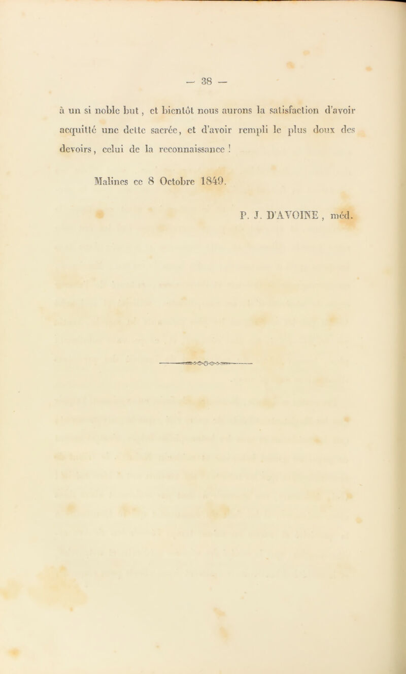 à un si noble but, et bientôt nous aurons la satisfaction d’avoir acquitte une dette sacrée, et d’avoir rempli le plus doux des devoirs, celui de la reconnaissance ! Malincs ce 8 Octobre 1849. P. J. D’AVOINE , méd.