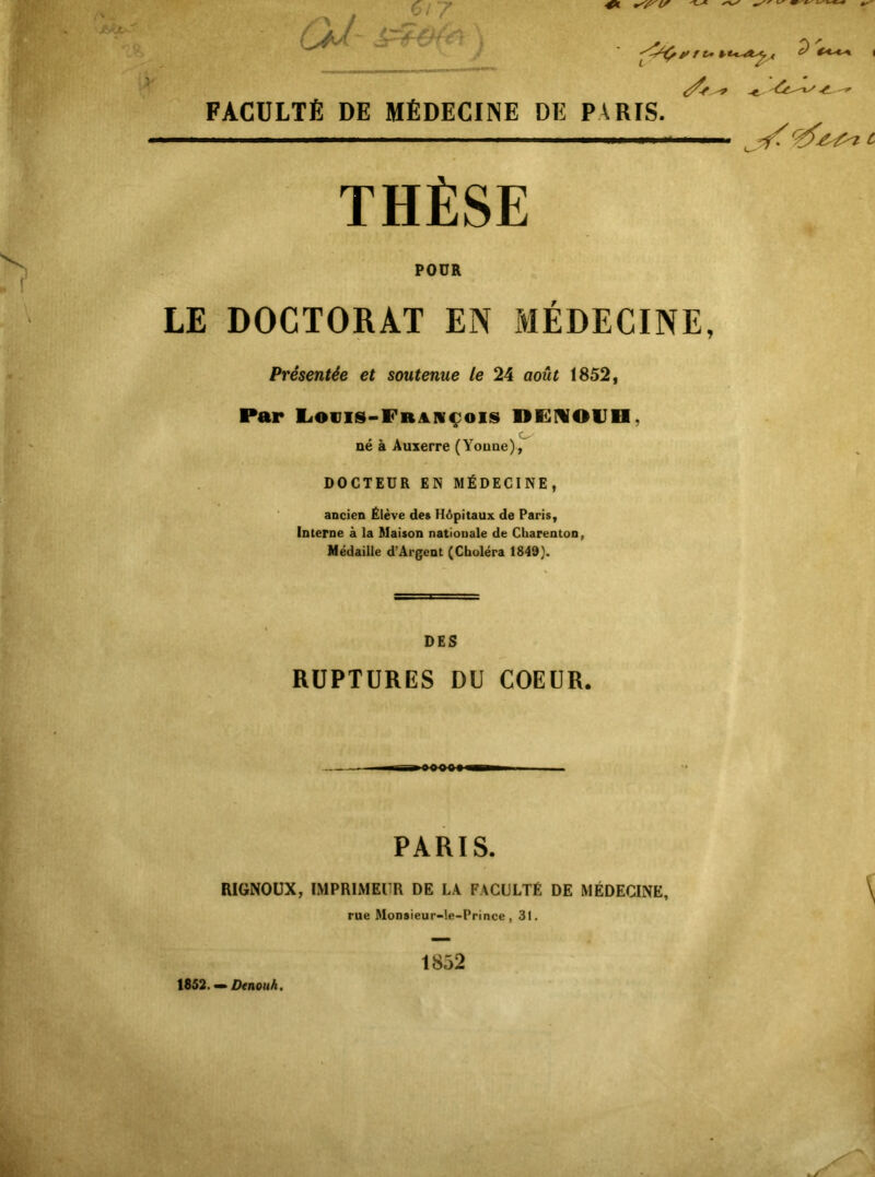 ^ ^ THÈSE POUR LE DOCTORAT EN MÉDECINE, Présentée et soutenue le 24 août 1852, Par E<ovis-FrjlI¥çois DFMOlJH, né à Auxerre (Youne), DOCTEUR EN MÉDECINE, ancien Élève des Hôpitaux de Paris, Interne à la ftlaison nationale de Charenton, Médaille d’Ârgent (Choléra 1849}. i FACULTÉ DE MÉDECINE DE PARIS. DES RUPTURES DU COEUR. PARIS. RIGNOÜX, IMPRIMEUR DE LA FACULTÉ DE MÉDECINE, rue Monsieur-le-Prince, 31. 1852 1852. »DenouA.