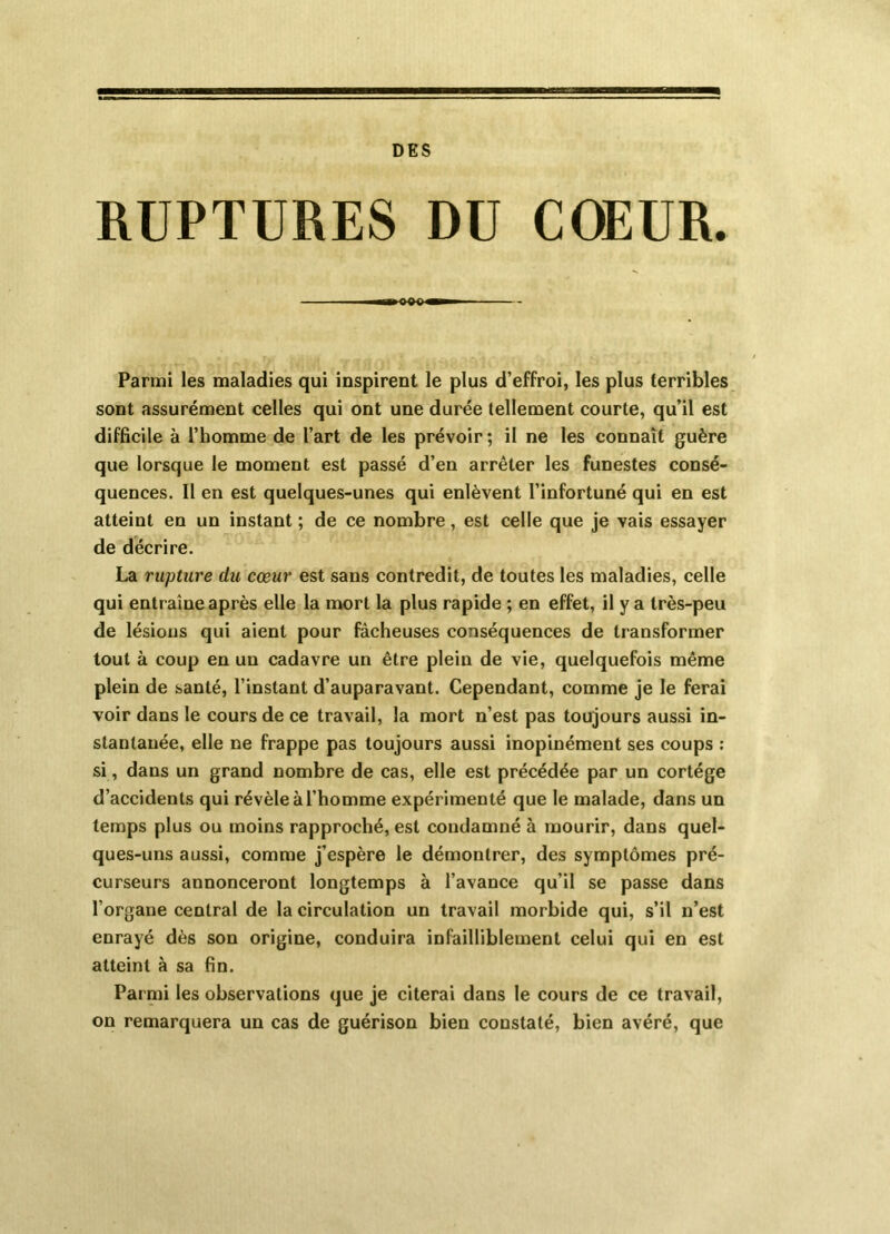 DES RUPTURES DU C(*UR. i>B a B c ■! Parmi les maladies qui inspirent le plus d’effroi, les plus terribles sont assurément celles qui ont une durée tellement courte, qu’il est difficile à l’homme de l’art de les prévoir; il ne les connaît guère que lorsque le moment est passé d’en arrêter les funestes consé- quences. Il en est quelques-unes qui enlèvent l’infortuné qui en est atteint en un instant ; de ce nombre, est celle que je vais essayer de décrire. La rupture du cœur est sans contredit, de toutes les maladies, celle qui entraîne après elle la mort la plus rapide ; en effet, il y a très-peu de lésions qui aient pour fâcheuses conséquences de transformer tout à coup en un cadavre un être plein de vie, quelquefois même plein de santé, l’instant d’auparavant. Cependant, comme je le ferai voir dans le cours de ce travail, la mort n’est pas toujours aus.si in- stantanée, elle ne frappe pas toujours aussi inopinément ses coups : si, dans un grand nombre de cas, elle est précédée par un cortège d’accidents qui révèle à l’homme expérimenté que le malade, dans un temps plus ou moins rapproché, est condamné à mourir, dans quel- ques-uns aussi, comme j’espère le démontrer, des symptômes pré- curseurs annonceront longtemps à l’avance qu’il se passe dans l’organe central de la circulation un travail morbide qui, s’il n’est enrayé dès son origine, conduira infailliblement celui qui en est atteint à sa fin. Parmi les observations que je citerai dans le cours de ce travail, on remarquera un cas de guérison bien constaté, bien avéré, que