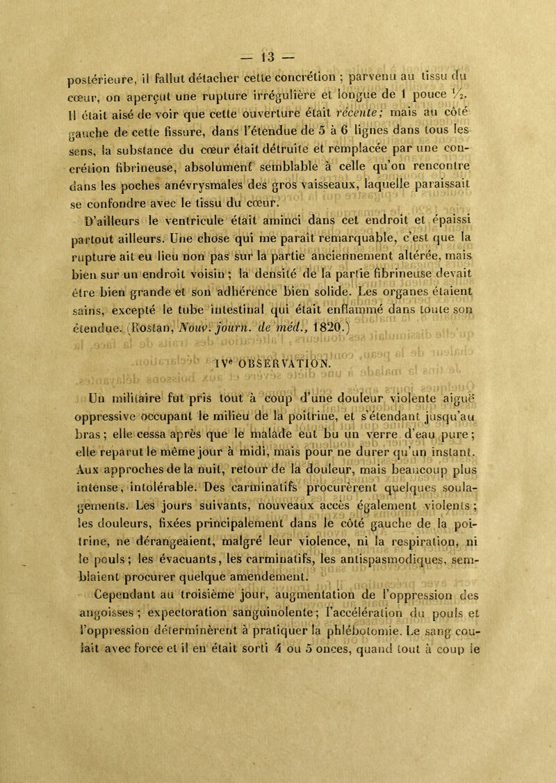 postérieure, il fallut détacher cette concrétion ; parvenu au tissu du cœur, on aperçut une rupture irrégulière et longue de 1 pouce Il était aisé de voir que cette ouverture était récente; mais au côté gauche de cette fissure, dans l’étendue de 5 à 6 lignes dans tous les sens, la substance du cœur était détruite et remplacée par une con- crétion fibrineuse, absolumenf semblable à celle qu’on rencontre dans les poches anévrysmales des gros vaisseaux, laquelle paraissait se confondre avec le tissu du cœur. D’ailleurs le ventricule était aminci dans cet endroit et épaissi partout ailleurs. Une chose qui me paraît remarquable, c’est que la rupture ait eu lieu non pas sur la partie anciennement altérée, mais bien sur un endroit voisin ; la densité de la partie fibrineuse devait être bien grande et son adhérence bien solide. Les organes étaient sains, excepté le tube intestinal qui était enflammé dans toute son étendue. (Roslan, Now, journ. de méd., 1820.) IV« OBSERVATION. Un militaire fut pris tout à coup d’une douleur violente aiguë oppressive occupant le milieu de la poitrine, et s’étendant jusqu’au bras ; elle cessa après que le malade eut bu un verre d’eau pure ; elle reparut le même jour à midi, mais pour ne durer qu’un instant. Aux approches de la nuit, retour de la douleur, mais beaucoup plus intense, intolérable. Des carminatifs procurèrent quelques soula- gements. Les jours suivants, nouveaux accès également violents ; les douleurs, fixées principalement dans le côté gauche de la poi- trine, ne dérangeaient, malgré leur violence, ni la respiration, ni le pouls; les évacuants, les carminatifs, les antispasmodiques, sem- blaient procurer quelque amendement. Cependant au troisième jour, augmentation de l’oppression des angoisses; expectoration sanguinolente ; l’accélération du pouls et l’oppression déterminèrent à pratiquer la phlébotomie. Le sang cou- lait avec force et il en était sorti 4 ou 5 onces, quand tout à coup le