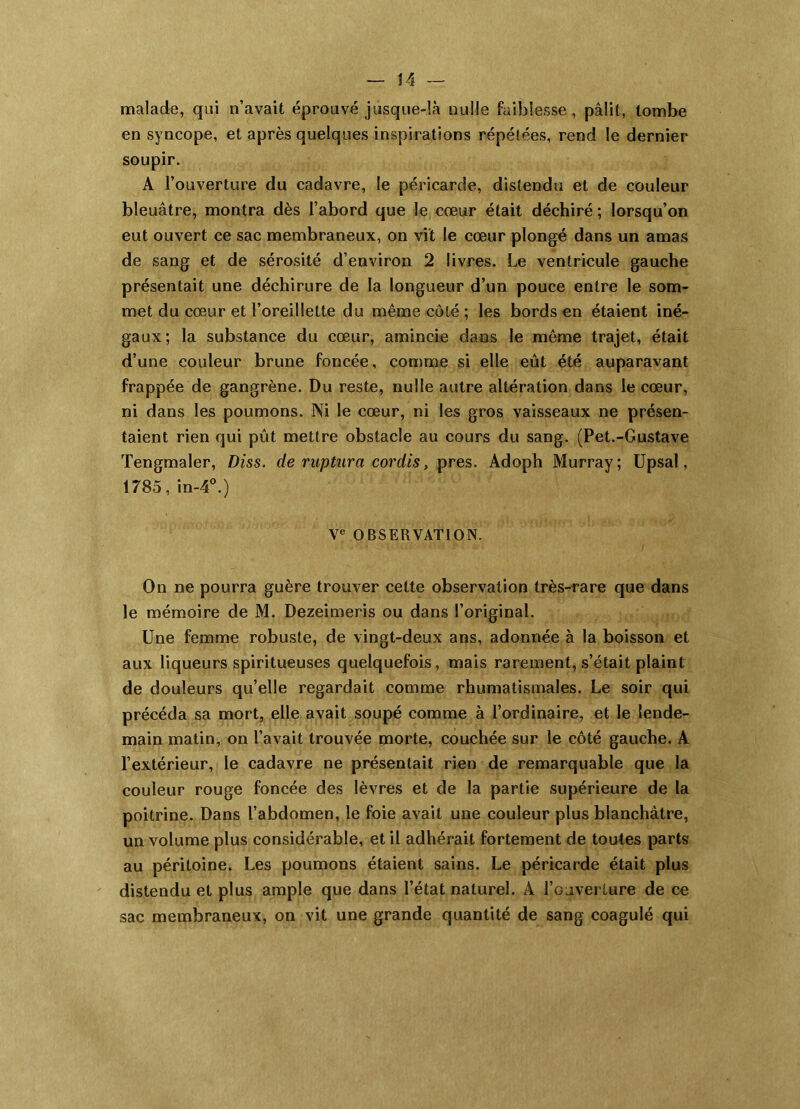 malade, qui n’avait éprouvé jusque-là nulle faiblesse, pâlit, tombe en syncope, et après quelques inspirations répétées, rend le dernier soupir. A l’ouverture du cadavre, le péricarde, distendu et de couleur bleuâtre, montra dès l’abord que le cœur était déchiré ; lorsqu’on eut ouvert ce sac membraneux, on vit le cœur plongé dans un amas de sang et de sérosité d’environ 2 livres. Le ventricule gauche présentait une déchirure de la longueur d’un pouce entre le som- met du cœur et l’oreillette du même côté ; les bords en étaient iné- gaux; la substance du cœur, amincie dans le même trajet, était d’une couleur brune foncée, comme si elle eût été auparavant frappée de gangrène. Du reste, nulle autre altération dans le cœur, ni dans les poumons. Ni le cœur, ni les gros vaisseaux ne présen- taient rien qui pût mettre obstacle au cours du sang. (Pet.-Gustave Tengmaler, Diss. de ruptura cordis, près. Adoph Murray; Upsal, 1785, in-4^) V« OBSERVATION. On ne pourra guère trouver cette observation très-rare que dans le mémoire de M. Dezeimeris ou dans l’original. Une femme robuste, de vingt-deux ans, adonnée à la boisson et aux liqueurs spiritueuses quelquefois, mais rarement, s’était plaint de douleurs quelle regardait comme rhumatismales. Le soir qui précéda sa mort, elle avait soupé comme à l’ordinaire, et le lende- main matin, on l’avait trouvée morte, couchée sur le côté gauche. A l’extérieur, le cadavre ne présentait rien de remarquable que la couleur rouge foncée des lèvres et de la partie supérieure de la poitrine. Dans l’abdomen, le foie avait une couleur plus blanchâtre, un volume plus considérable, et il adhérait fortement de toutes parts au péritoine. Les poumons étaient sains. Le péricarde était plus distendu et plus ample que dans l’état naturel. A l’ouverture de ce sac membraneux, on vit une grande quantité de sang coagulé qui